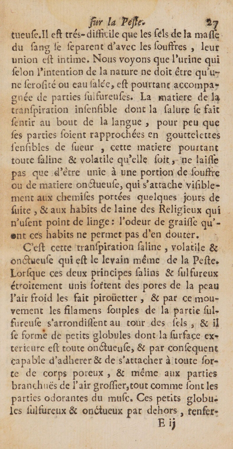 jur la Péjïe* Hy tueufe.il eft très-difficile que les Tels de la maflé du fang lé léparent d'avec les fouffres , leur union eft intime. Nous voyons que l'urine qui félon l'intention de la nature ne doit être qu'u¬ ne ferofité ou eau faiee, eft pourtant accompa* gnée de parties fuifureufes. La matière de la tranfpiration infenfible dont la falure fe fait fentir au bout de la langue , pour peu que les parties foient rapprochées en gouttelettes lenfibles de fueur , cette matière pourtant toute faline & volatile qu'elle (bit 3 rie laide pas que d'être unie à une portion de fouftre ou de matière onfihieufe, qui s'attache viftble- nient aux c lie mi lé s portées quelques jours de fuite 3 & aux habits de laine des Religieux qui n'ufent point de linge: Todeur de graiftê qu’- ©nî ces habits ne permet pas d’en douter. Ceft cette tranfpiration faline ? volatile & onâueufe qui eft le levain même de la Pefte* Lorfque ces deux principes ialins & fuîfureux étroitement unis fortent des pores de la peau l'air froid les fait pirouetter , & par ce mou¬ vement les filamens (ouples de la partie fuL fureufê s'arrondiftênt au tour des Tels 3 & il fe formé de petits globules dont la fur fa ce ex¬ térieure eft toute onêîueufe, & par confêqucnt capable d’adherer& de s’attacher à toute for¬ te de corps poreux , & même aux parties branchuës de l’air groflier3tout comme font les parties odorantes du mufe. Ces petits globu¬ les ûilfureux & onôtueux par dehors, fçnfer- E ij