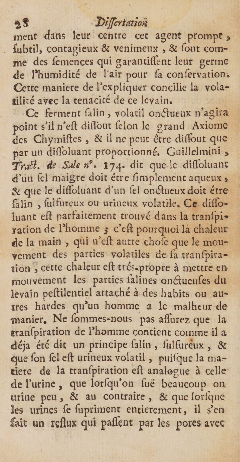 % S XïijJertatioÂ ment dans leur centre cet agent prompt * fubtil, contagieux &amp; venimeux , &amp; font com¬ me des lemences qui garantiflent leur germe de Thumidité de 1 air pour fa confervatioo» Cette maniéré de l'expliquer concilie la vola- üiliré avec la ténacité de ce levain. Ce ferment falin , volatil onéïueux n'agira point s’il n’eft diflbut le Ion le grand Axiome des Chymiftes , &amp; il ne peut être diflout que par un difloluant proportionné. Guillelmini Trœtt. de Sale n9* 174. dit que le difloluant d’un fel maigre doit être Amplement aqueux » &amp; que le difloluant d?un fel onctueux doit être falin , fulfureux ou urïneux volatile* Ce diflo¬ luant efl: parfaitement trouvé dans la tranlpU ration de l'homme $ c’eft pourquoi la chaleur de la main , qui n’eft autre chofe que le mou¬ vement des parties volatiles de fa tranfpira- lîon > cette chaleur efl: trés.propre à mettre en mouvement les parties falines onâueufes du levain peftilentiel attaché à des habits ou au- ires hardes qu'un homme a le malheur de manier. Ne fommes-nous pas aflurez que la ttanfpiration de l'homme contient comme il a déjà été dit un principe falin , fulfuréux , &amp; que Ion fel eft urineux volatil , puilque la ma¬ dère de la tranfpiration eft analogue à celle de l’urine 9 que lorfqu’on fuë beaucoup on urine peu , &amp; au contraire , &amp; que Iorfque les urines fe fupriment entièrement, il s'en fait un reflux qui paflçnt par les pores avec