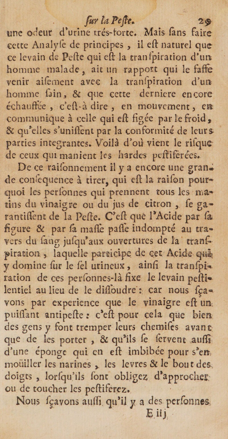 fur la Pejfe, 2 $ une odeur d’urine très-forte. Mais fans faire cette Analyfè de principes il eft naturel que ce levain de Pefte qui eft la tranfpiration d\m homme malade, ait un rapport qui le faffe venir aifement avec la tranfpiration d’uti- homrae fain, & que cette derniere encore échauffée, c’eû-à dire-, en mouvement, em communique à celle qui eft figée par le froid* & qu’elles s’unifient par la conformité de leurs parties intégrantes. Voilà d’où vient le rilque de ceux qui manient [es hardes peftîfèrées. De ce raiîbnnement il y a encore une gran® de conséquence à tirer, qui eft la raifon pour» quoi les perfonnes qui prennent tous les ma» tins du vinaigre ou du jus de citron , fe ga» rantiflént de la Pefte. Ceft que PAcide par & figure & par fâ ma fié paffe indompté au tra¬ vers du fang jufqu’aux ouvertures de la tranC- pirasion , laquelle participe de cet Acide qui? y domine fur le fèl urineux, ainfi la tranfpi^ ration de ces perfonnes-là fixe le levain pefti» lentiei au lieu de le difibudre > car nous fça« vons par expérience que le vinaigre eft ira puiftant antipefte : c*eft pour cela que bien des gens y font tremper leurs chemifes avant que de les porter , & qu*ils fe fervent aufïi d’une éponge qui en eft imbibée pour $*cm mouiller les narines , les levres & le bout des doigts , lorfqu’ils font obligez d*approdxe£; ou de toucher les peftiferez. Nous fçavons aiiffi qu’il y a des perfonnes i