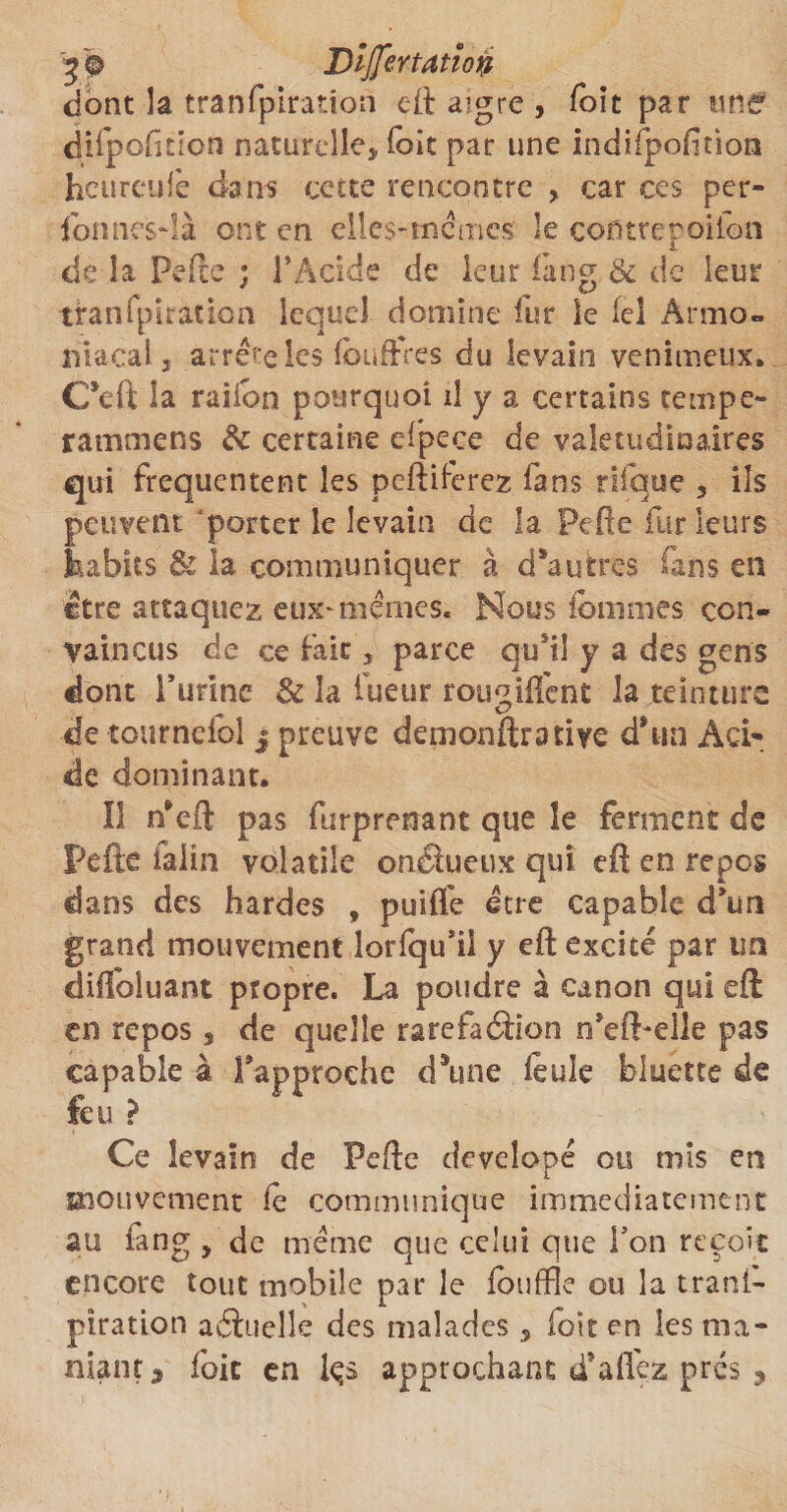 y® Dljjertatîon dont la tranfpiration eft aigre , Toit par une difpofmon naturelle* foie par une indifpofiùon heureufe dans cette rencontre , car ces per- ion nés-! à ont en elles-me mes le cofitrepoiion de la Perte ; l'Acide de leur fang &amp; de leur tranfpiration lequel domine fur le ici Armo- lüacalj arrête les fbuffres du levain venimeux. C*eft la raiion pourquoi il y a certains tempe» rammens &amp; certaine efpece de valétudinaires qui fréquentent les pcftrterez fans rifqtse , ils peuvent porter le levain de la Perte fur leurs feabits &amp; la communiquer à d’autres fans en être attaquez eux-memes. Nous ibmmes con¬ vaincus de ce fait * parce qu'il y a des gens dont i’urine &amp; 3a fueur rou^iflent la teinture de tourneioi j preuve demonftratiye d’un Aci¬ de dominant. Il n’eft pas furprenant que îe ferment de Perte ialin volatile onâueux qui efi en repos dans des hardes , puifle être capable d’un grand mouvement lorfqu’ii y eft excité par un dilfoluant propre. La poudre à canon qui eft en repos, de quelle raréfaction n’efbelle pas capable à l’approche d’une feule bluette de feu ? Ce levain de Perte developé ou mis en «îouvement fe communique immédiatement au fang , de même que celui que l’on reçoit encore tout mobile par le fouffle ou la trans¬ piration aâuelle des malades , fott en les nia- niant3 foie en fe s approchant d’aflezpres ,