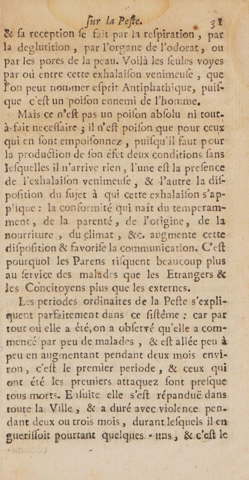 fur la Pefie. <jf <k- fa réception fe fait par ia refpiratlon 5 par la déglutition , par l’organe de Podorat, ou par les pores de la peau. Voilà les feules voyes par où entre cette éxhalaUbn venimeufe , que ion peut nommer efprit Antiphathique, puife que ceft un poiibn ennemi de l’homme. Mais ce n’eft pas un poifon abfolu ni tout- à-fait neceflairc 5 il ifefl poifon que pour ceux qui en font empoifonnez } puifqu’il faut pour la production de ion éfet deux conditions fans lefquelles 11 n'arrive rien 5 Tune ed la prefence de l’exhalaiion veniméufe 5 8c Vautre la dii- pofition du fujet à qui cette exhalailbn s'ap¬ plique : la conformité qui naît du temperam- ment, de la parenté 3 de l'origine, de la nourriture , du climat , Sic. augmente cette ciiipofition 8c favori le la communication» Cfeft pourquoi les Parens rilquent beaucoup plus au fervice des malades que les Etrangers 8c les Concitoyens plus que les externes. Les périodes ordinaires de la Pefie s'expli¬ quent parfaitement dans ce fi dénie ; car par tout où elle a été,on a oblerré qu’elle a com¬ mencé par peu de malades , ■&amp; eft allée peu à peu en augmentant pendant deux mois envi¬ ron 3 c’ed le premier période , &amp; ceux qui ont été les premiers attaquez font prefque tous morts. Enfuite elle s efl répandue dans toute la Ville , &amp; a duré avec violence pen¬ dant deux ou trois mois , durant lefquels il en guéridon pourtant quelques * uns * §c c’efl le