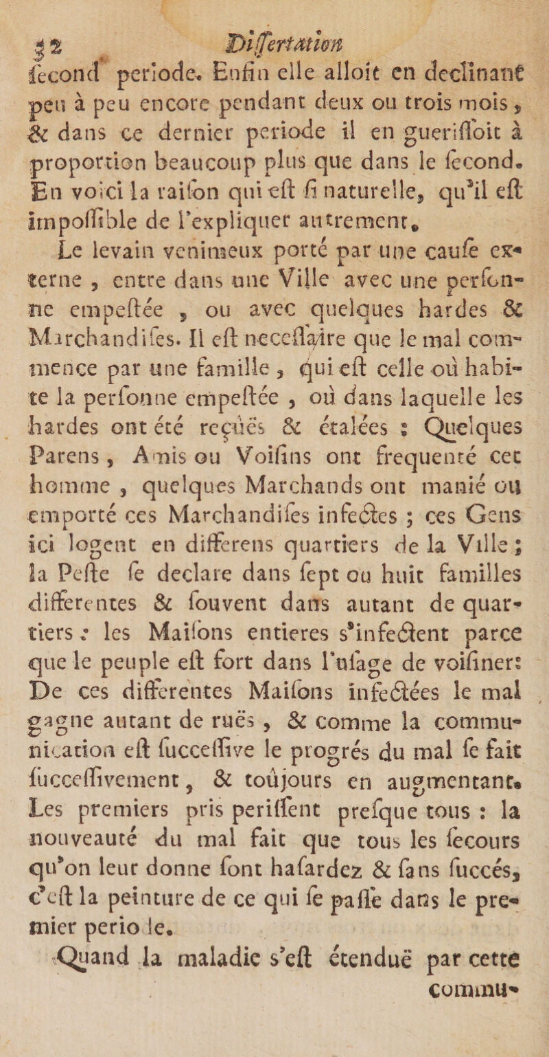 | S JDijfertMÏm fécond période* Enfin elle alloie en déclinant peu à peu encore pendant deux ou trois mois, de dans ce dernier période il en guerifidit à proportion beaucoup plus que dans le fécond. En voici la rai Ton qui eft fi naturelle, qiftil eft Itnpollîble de l’expliquer autrement» Le levain venimeux porté par une caufè ex*» terne 3 entre dans une Ville avec une oerfen- . î ne empeftée 5 ou avec quelques hardes de Marchandées. Il eft neceffaâre que le mal com¬ mence par une famille 3 qui eft celle ou habi¬ te la perfonne empeftée 5 ou dans laquelle les bardes ont été reçues de étalées ; Quelques Parens, Amis ou Voifins ont fréquenté cet homme 3 quelques Marchands ont manié ou emporté ces Marchandées infeâes ; ces Gens ici logent en diftèrens quartiers delà Ville; la Pefte fe déclaré dans fept ou huit familles differentes de fou vent dans autant de quar¬ tiers : les Mailons entières s*infeâent parce que le peuple eft fort dans Vidage de voifiners De ces differentes Maifons infeâées le mal gagne autant de rues , de comme la commu¬ nication eft fucceffive le progrès du mal fe fait fucce Hivernent 3 &amp; toujours en augmentants Les premiers pris periffent prefque tous : la nouveauté du mal fait que tous les fècours qu’on leur donne font hafardez &amp; fans fuccés3 c’eft la peinture de ce qui le pafte dans le pre¬ mier perio le. Quand la maladie s’eft étendue par cette coimnu»