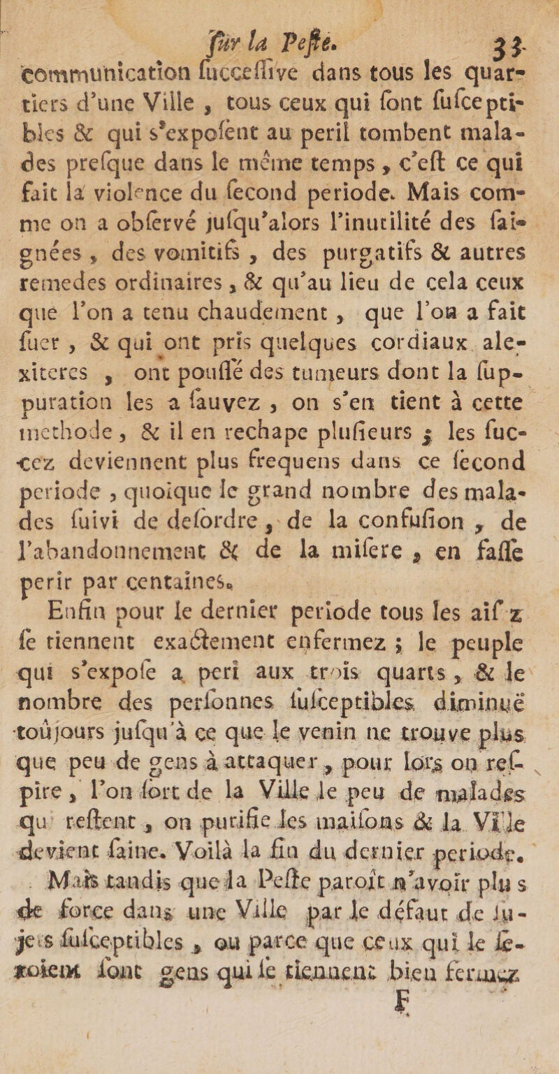 jfur U Pefie* £ j. communication fuccdlive dans tous les quar¬ tiers d’une Ville * tous ceux qui (ont fuicepti- hks & qui s*exp©lènt au péril tombent mala« des prefque dans le même temps * c’eft ce qui fait la violence du fécond période. Mais com¬ me on a oblérvé julqu’aîors l’inutilité des fai® gnées * des vomitifs , des purgatifs & autres remedes ordinaires, & qu’au lieu de cela ceux que Ton a tenu chaudement que Ton a fait fuer , & qui ont pris quelques cordiaux ale- xiteres , ont poulie des tumeurs dont la fup- puration les a fauvez 3 on s’en tient à cette méthode, & il en rechape plusieurs | les fuc- •ecz deviennent plus frequens dans ce fécond période , quoique le grand nombre des mala¬ des fuivi de delôrdre 5 de la confufion y de IVoandonnement £< de la mifere * en fafle périr par centaines* Enfin pour le dernier période tous les aîf z ie tiennent exaéîement enfermez ; le peuple qui s’expofe a péri aux trois quarts * & le nombre des perlonnes lufceptibles diminué0 •toujours jufqu a ce que le venin ne trouve plus que peu de gens à attaquer , pour lors on rel- pîre f l’on fort de la Ville le peu de malades qu re fient , on purifie les mai ion s 6ù la Vl’ie devient faine. Voilà la fin du dernier période. Mais tandis que la Pefte paroit n’a voir plu s de force dan g une Ville par le défaut de Ju- je s fuiceptibles ou parce que ceux qui le le* Jtokm font gens qui lé tiennent bleu fermez F ' *
