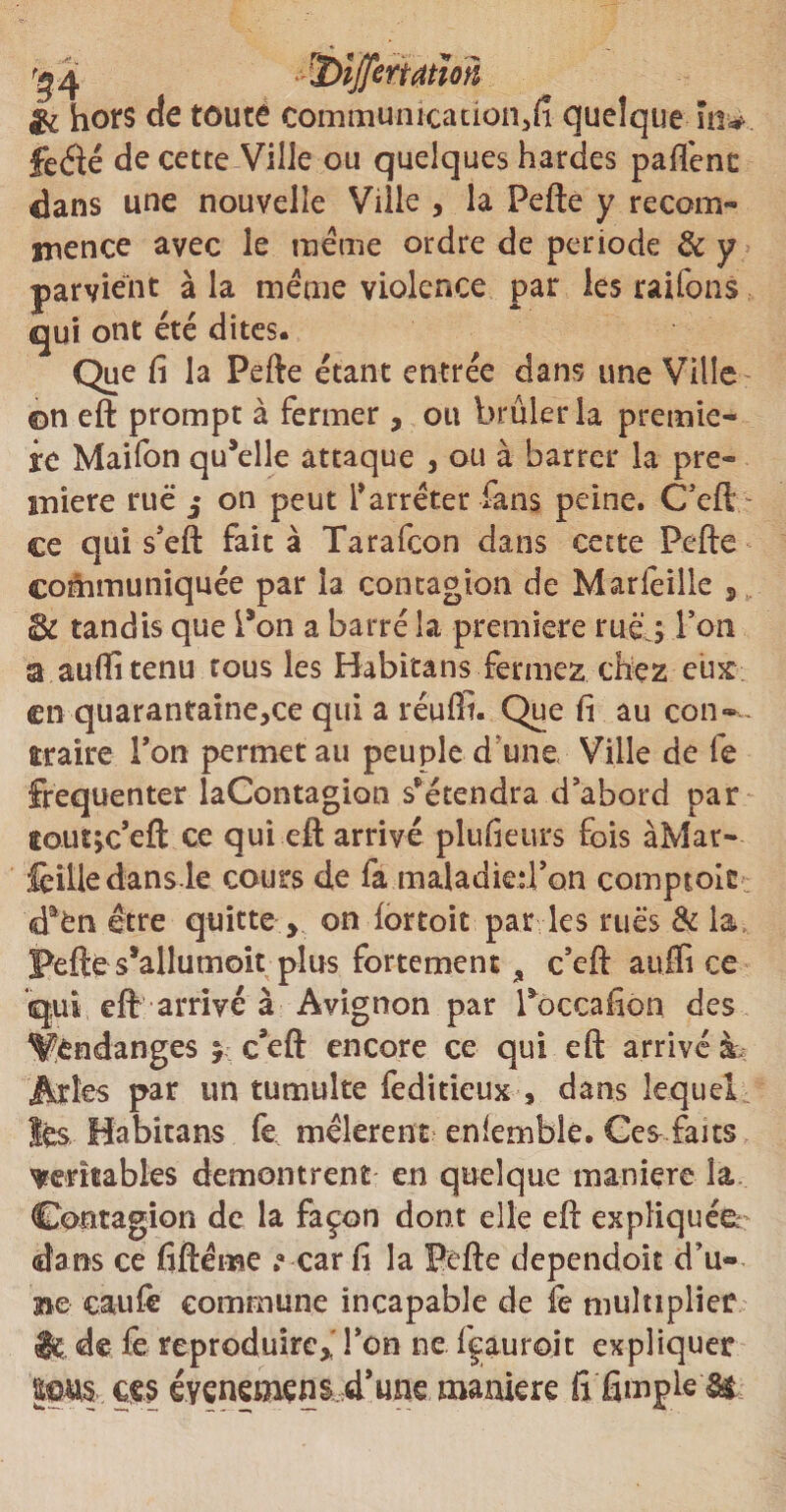 '24 *-'35ijjermïon &amp; hors de toute communication, fi quelque in# feéié de cette Ville ou quelques hardes partent dans une nouvelle Ville , la Pefte y recom¬ mence avec le même ordre de période 6c y parvient à la meme violence par les raifons qui ont été dites. Que fi la Pefte étant entrée dans une Ville ©n eft prompt à fermer, ou brûler la premiè¬ re Maifon qu’elle attaque , ou à barrer la pre¬ mière rue j on peut l'arrêter fans peine. C’eft - ce qui s’eft fait à Tarafcon dans cette Pefte communiquée par la contagion de Marfeille , 3c tandis que Pon a barré la première rué ÿ Ton a auftitenu tous les Habitans fermez chez eux en quarantaine,ce qui a réuffi. Que fi au con¬ traire Ton permet au peuple d une Ville de fe fréquenter laContagion s’étendra d abord par tout^c’eft ce qui eft arrivé plufieurs fois àMar- fcîlledans le cours de fa maladied’on comptoit; <daén être quitte > on fortoit par les rues 6c la Pefte s’allumoit plus fortement , c’eft auffi ce qui eft arrivé à Avignon par Poceafion des Vendanges $ c’eft encore ce qui eft arrivé à. Arles par un tumulte feditieux , dans lequel lés Habitans fe mêlèrent enlemble. Ces faits ^rentables démontrent en quelque maniéré la Contagion de la façon dont elle eft expliquée^ dans ce fiftême »<* car fi la Pefte dépendait cTu- Be caufe commune incapable de fe multiplier lé de fe reproduire,,' Ton ne fçauroit expliquer |fus ces évenemens d’une maniéré fifimpleâfc