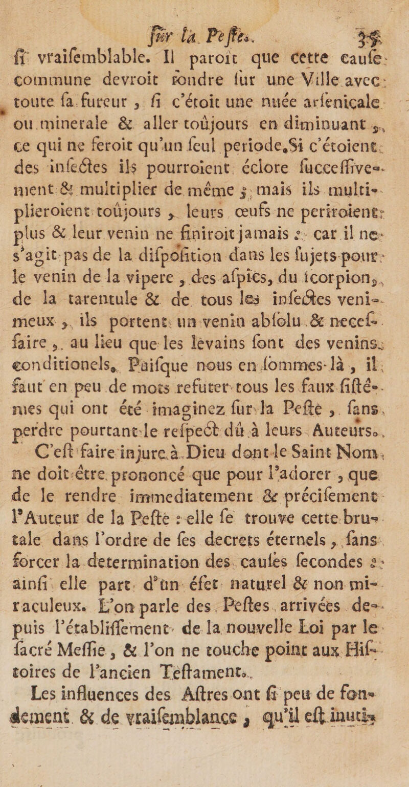 Jur là. Pèfîh, J-f; fi vraifemblable. Il paroit que cette eaufe- commune devroit Fondre fur une Ville avec toute fa fureur 3 fi c’étoit une nuée arfenicale ou minérale & aller toujours en diminuant s, ce qui ne feroît qu’un feul petiode.Si c’et oient des infeéfes ils pourroîent éclore fuceefôve^ nient.& multiplier de même i mais ils multi- piieroient toujours y leurs œufs ne periroientr plus & leur venin ne finiroit jamais car il ne- s’agit pas de la difpohtion dans les fujets pour le venin de la vipere 5 des afpîcs, du icorpion^ de la tarentule & de tous les infeâes veni¬ meux ils portent im venin ablblu & necefi* faire au lieu que les levains font des venins^ eonditionels* Faifque nous en ibmmes-là , il., faut en peu de mots réfuter tous les faux fifté® nies qui ont été imaginez fur la Peâç 3 fans, perdre pourtant le refpeét dû .à leurs AuteurSo. Ceft faire injure.à Dieu dont le Saint Nom -, ne doit être, prononcé que pour l’adorer 3 que de le rendre immédiatement 8c précifement TAuteur de la Pefté elle fe trouve cette bru*? taie dans l’ordre de fes decrets éternels > fans forcer la détermination des caulês fécondés i: ainfi elle pare d9£m éfet naturel & non mi¬ raculeux, L’on parle des Peftes arrivées de¬ puis l’établifiement* de la nouvelle Loi par le facré Meflie 3 & Ton ne touche point aux Bi£* toires de l’ancien Teftament». Les influences des Âftres ont fi peu de fan- dément & de TOifanblançs , fu-Ü eflmutl*