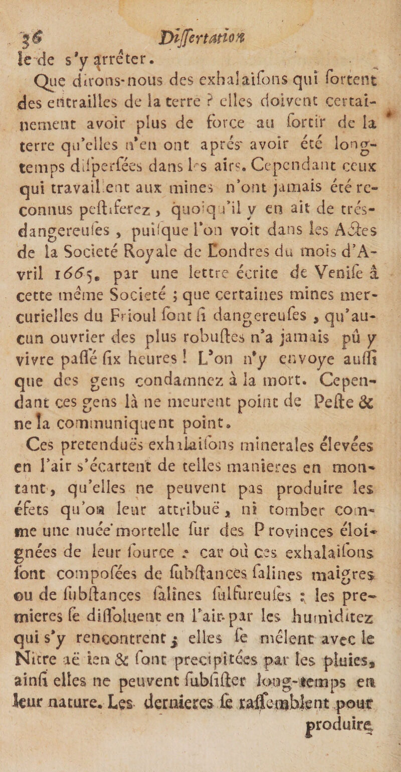 . Differtadoft le-de s’y^eter* Que dirons-nous des exhalaifons qui fartent des entrailles de la terre ? elles doivent certai¬ nement avoir plus de force au forcir de la terre qu’elles n*en ont apres' avoir été long¬ temps difperfées dans l s air1-'. Cependant ceux qui travaillent aux mines n’ont jamais été re¬ connus peft s ferez > quoiqu’il y en ait de trés- dangereufés , puiique Ton voit dans les Aéîes de la Société Royale de Londres du mois d’A- vril i66^m par une lettre écrite de Venife à cette meme Société ; que certaines mines mer¬ curielles du Frioul font h dangereufes , qu’au¬ cun ouvrier des plus robuftes n’a jamais pû y vivre paflé fîx heures î L’on rfy envoyé aufïî que des gens condamnez à la mort. Cepen¬ dant ces gens là ne meurent point de Pefte 3c ne la communiquent point* Ces prétendues exhakifons minérales élevées en l’air s’écartent de telles maniérés en mon¬ tant, qu’elles ne peuvent pas produire les éfets qu’oia leur attribue, ni tomber com¬ me une nuée mortelle fur des Provinces éloi¬ gnées de leur iource • car ou ces exhalaifons font compofées de lubftances falines maigres eu de lubftances (alines fulfureulès ; les pre¬ mières fé difloluenc en Pair* par les humidités qui s*y rencontrent ^ elles fe mêlent avec le Nitre aë ien & font précipitées par les pluies, ainfii elles ne peuvent fubhfier long-temps en leur nature. Les dernières fe raffembfcnt pour produire