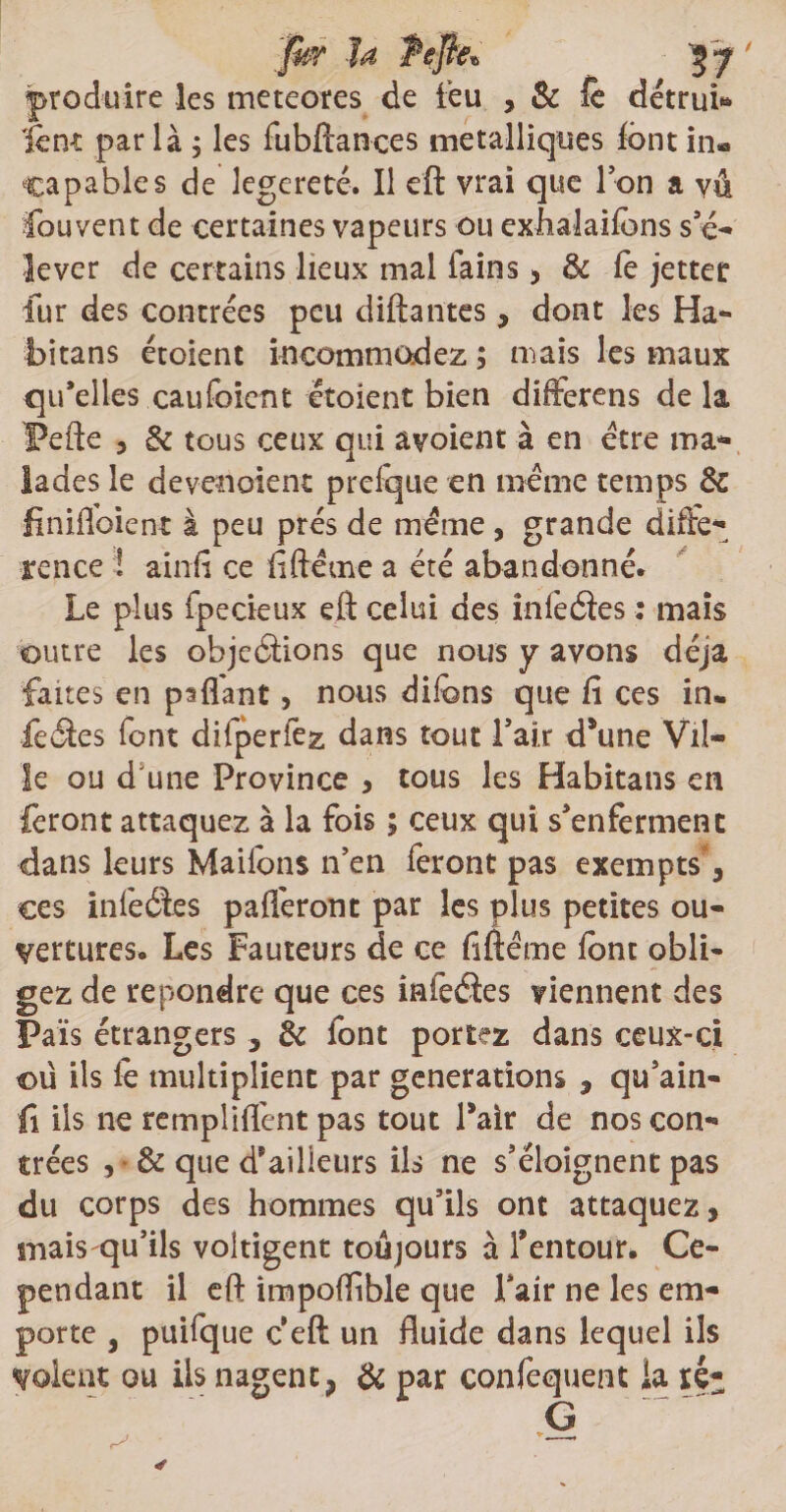 fkr la Pefte* 3 y ' produire les meteores de feu , & fè détruis font par là ; les fubftances métalliques font in® capables de legereté. Il eft vrai que Ion a vû fouvent de certaines vapeurs ou exhalaifons s’é¬ lever de certains lieux mal fains, & fe jetter fur des contrées peu diftantes, dont les Ha- bitans étoient incommodez ; mais les maux qu’elles caufeient et oient bien difterens de la l?efte , & tous ceux qui avoient à en être ma¬ lades le devenoient prefque en même temps de finifloient à peu prés de même, grande diffé¬ rence ! ainfi ce fiftême a été abandonné. Le plus fpecieux eft celui des înfeéles : mais outre les objeâions que nous y avons déjà faites en psflant, nous difens que fi ces in* feéles font difperfez dans tout l’air d’une Vil¬ le ou d une Province , tous les Habitans en feront attaquez à la fois ; ceux qui s’enferment dans leurs Maifons n’en feront pas exempts, ces infeéles pafl'eront par les plus petites ou¬ vertures. Les Fauteurs de ce fiftéme font obli¬ gez de répondre que ces infeéles viennent des Païs étrangers , & font portez dans ceux-ci ou ils fo multiplient par générations , qu’ain- fi ils ne rempliflênt pas tout Pair de nos con¬ trées , & que d’ailleurs ils ne s’éloignent pas du corps des hommes qu’ils ont attaquez, mais qu’ils voltigent toujours à l’entour» Ce¬ pendant il eft impoffible que Pair ne les em¬ porte , puifque c eft un fluide dans lequel ils volent ou Us nagent9 de par confequent la ré-