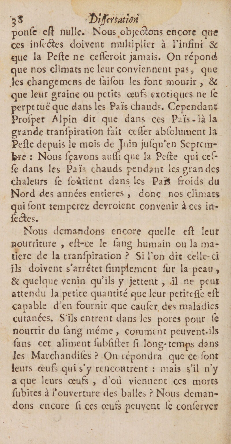 3$ ponic eft nulle. Nous objcâons encore qoe ces iniêcSes doivent multiplier à l’infini 3c que la Pefte ne celkroit jamais. On répond que nos climats ne leur conviennent pas5 que les change mens de faifon les font mourir s de que leur graine ou petits œufs exotiques ne le perpttuëque dans les Pars chaud?. Cependant Profper Alpin dit que dans ces Fais-là la grande tranfpïration fait cefter abfolument la Pefte depuis le mois de Juin julqu’en Septem¬ bre : Nous fçavons aufti que la Pefte qui ceb fe dans les Fais chauds pendant les grandes chaleurs fe fo&uent dans les Pa$ froids du Nord des années entières, donc nos climats qui font tempérez devroient convenir à ces in¬ festes. Nous demandons encore quelle eft leur nourriture , eft-ce le fang humain ou la ma¬ tière de La tranfpïration ? Si Ton dit celle-ci ils doivent s’arrêter fimpiemenc fur la peau , de quelque venin qu’ils y jettent 3 .il ne peut attendu la petite quantité que leur petiteftë eft capable d’en fournir que caufer des maladies cutanées. S’ils entrent dans les pores pour fe nourrir du fang meme , comment peu vent-ils fans cet aliment fubftfter fi long* temps dans les Marchandées ? On répondra que ce font leurs œufs qui s’y rencontrent : mais s’il n’y a que leurs œufs * d'ou viennent ces morts fubïtes à i*ouverture des balles ? Nous deman¬ dons encore fi ccs oeufs peuvent le conferve^