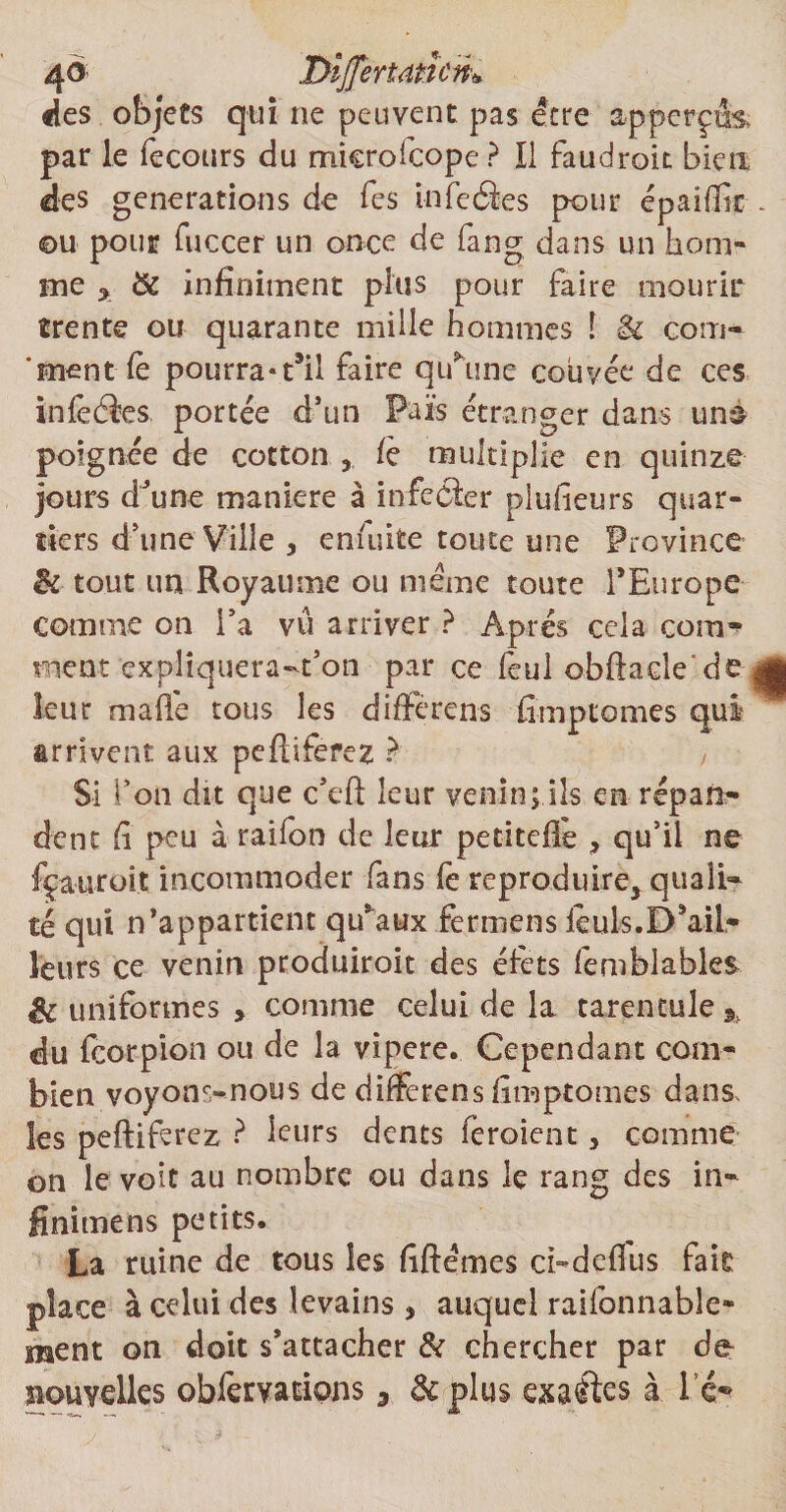 4$ lyîjjertatîcri* «les objets qui ne peuvent pas être ap perçus par le fecours du mterofcope? 11 faudrok bien des générations de Tes infcâes pour épaiffic ©u pour fuccer un once de fang dans un hom¬ me y Sc infiniment plus pour faire mourir trente ou quarante mille hommes ! & corn- ‘ment Ce pourra«t’ii faire qu’une couvée de ces inlèéèes portée d’un Faits étranger dans un& poignée de cotton 5 fè multiplie en quinze jours d’une maniéré à infefler plufieurs quar¬ tiers d’une Ville 3 enfuite toute une Province Si tout un Royaume ou meme toute l’Europe comme on l’a vu arriver ? Après cela cornr ment explîquera-t’on par ce feul obftade'de leur ma fié tous les diffère ns fimptomes qui arrivent aux peftiferez ? Si Ton du que c’eft leur venin; ils en répan¬ dent fi peu à ration de leur petitefie , qu’il ne fçauroit incommoder fans fe reproduire^ quali¬ té qui n’appartient qu’aux fermens lèuls.D’ail¬ leurs ce venin produiroit des élèts femblables & uniformes » comme celui de la tarentule % du feorpion ou de la yipere. Cependant com¬ bien voyons-nous de differens fimptomes dans, les peftiferez ? leurs dents feroient, comme on le voit au nombre ou dans le rang des in- finitnens petits. La ruine de tous les fiftémes ci-defius lait place à celui des levains * auquel raifonnable- ment on doit s’attacher & chercher par de nouvelles obfervarions 3 & plus exactes à l é-
