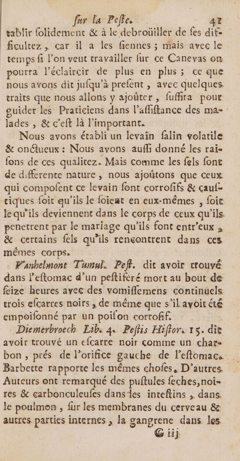 fut la Pc fie» 4? tabîir folidement &amp; à le débrouiller de Tes dif- fieultez r car il a les fiennes ; mais avec le temps h l’on veut travailler fur ce Canevas ou pourra l’éclaircir de plus en plus ; ce que nous avons dit jufqu’à prefent, avec quelques traits que nous allons y ajouter * fuffira pour guider les Praticiens dans l’affffance des ma¬ lades 5 &amp; c'eft là l'important- Nous avons établi un levain faim volatile St on élu eux : Nous avons auffî donné les rai« fons de ces qualitez* Mais comme les fols font de differente nature * nous ajoutons que ceux, qui compofent ce levain font corrofifs Si çauf» tiques foit qu’ils le foieat en eux-mémes 3 foit îeqffils deviennent dans le corps de ceux qu’i pénétrent par le mariage qu’ils font entr’eux __ &amp; certains fols qu*lls rencontrent dans ces memes corps. Wanhelmont TumuL Pefi, dit avoir trouvé dans feftomac d’un peftifère mort au bout de feize heures avec des vomiffemens continuels &amp; trois efoarres noirs * de même que s’il, avoitété empoilonné par un poil on corrofif. ÎDiemerbroech Lib. 4. Pefii.s Hifior». 15. dit avoir trouvé un efearre noir comme un char¬ bon 3 prés de l'orifice gauche de Teftomaco. Barbette rapporte les memes chofes., D’au très Auteurs ont remarqué des pullules fochesjnoi- res St carbonculeufos dans les inteftins * dans le poulnaon 3 iiir les membranes du cerveau Sc autres parties internesla gangrené dans les