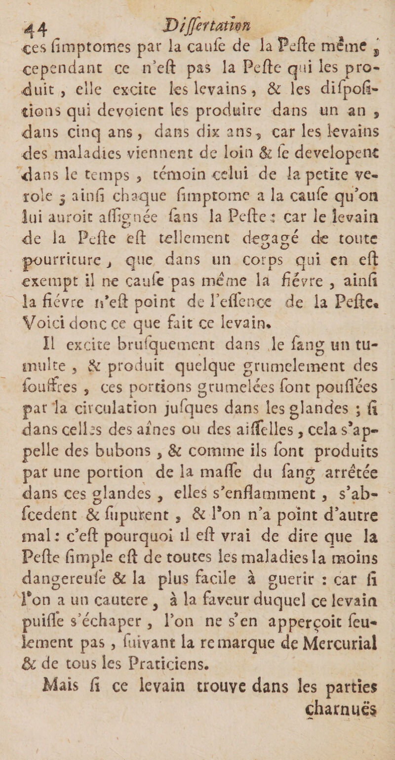 ces limptomes par ia cauie de la Perte meme j cependant ce n’eft pas la Perte qui les pro¬ duit , elle excite ks levains, 8c les dilpoü- tions qui dévoient les produire dans un an , dans cinq ans, dans dix ans^ car les levains des maladies viennent de loin & le developent dans le temps 3 témoin celui de la petite vé¬ role j ainfî chaque fimptome a la caufe qu'on lui auroit affignéc fans la Perte: car le levain de la Perte eft tellement dégagé de toute pourriture j que dans un corps qui en eft exempt il ne eau le pas meme la fièvre , ainfi la fièvre ifeft point de l’effence de la Pefte« Voici donc ce que fait ce levain* Il excite brufquement dans le fan g un tu¬ multe 3 & produit quelque grumeleinent des fbuffres s ces portions grumelées font pou liées par la circulation jufques dans les glandes ; fi dans celles des aines ou des ailfeiles, cela s’ap¬ pelle des bubons 5 8c comme ils font produits par une portion de la malle du fang arretée dans ces glandes , elles s'enflamment , s’ab- feedent 8c liipurent 9 8c l’on n’a point d’autre mal: c’eft pourquoi il eft vrai de dire que la Perte limple eft de toutes les maladies la moins dangereufe & la plus facile à guérir : car fî Pon a un cautere 5 à la faveur duquel ce levain puilîe s’échaper, Ton ne ssen apperçoit feu¬ lement pas, fuivant la remarque de Mercurial & de tous les Praticiens. Mais il ce levain trouve dans les parties charnues