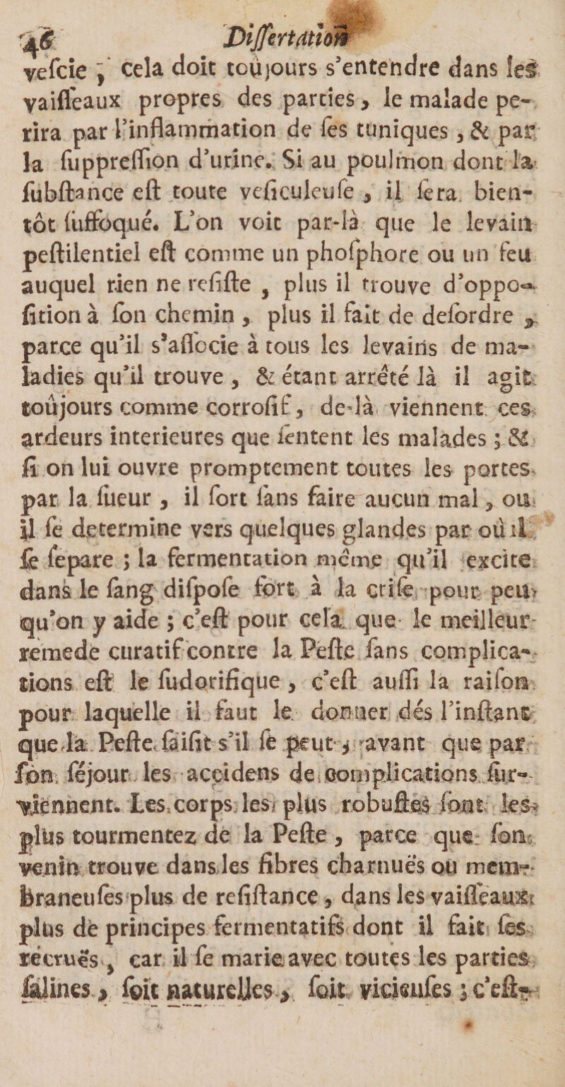 vefcie ] cela doit toujours s'entendre dans îei yaifleaux propres des parciesy le malade pé¬ rira par l'inflammation de les tuniques 3 &amp; par la fupprelTion d’urine. Si au poulmon dont la fubftance eft toute veficuieufe , il fera bien¬ tôt (uffoqué. L’on voit par-là que le levain peftilentiel eft comme un phofphore ou un feu auquel rien ne refifte , plus il trouve d’oppo^ fît ion à Ion chemin , plus il fait de delôrdre parce qu’il s’aflocie à tous les levains de ma¬ ladies qu’il trouve , &amp; étant arreté là il agit toûjours comme corrofif, dedà viennent ces ardeurs intérieures que ièntent les malades ; &amp;. fi on lui ouvre promptement toutes les portes par la Tueur > il fort fans faire aucun mal, ou y fe détermine vers quelques glandes par ou il fo fepare ; la fermentation meme qu'il excite dans le fang dilpofe fort à la crife pour pen> qu’on y aide ; c'eft pour cela que le meilleur- rèmedë curatif contre la Pefte fans complica¬ tions eft le fudQrifiquey c’eft auffi la raifon pour laquelle il faut le donner dés finflant queda Pefte, faifit s'il fe peut y avant que par ftn féjour les accidens de complications for- tiennent. Les,corps les/ plus robuftes (ont les-* plus tourmentez de la Pefte , parce que f®n« venin trouve dans les fibres charnues ou mena?* feraneulès plus de refiftance. dans les vaiflèauxr plus de principes fermentatifs dont il fait fes recrues ■> car il fe marie avec toutes les parties l&amp;iines * foitnaturelles^ foit yickufes}c eft*--