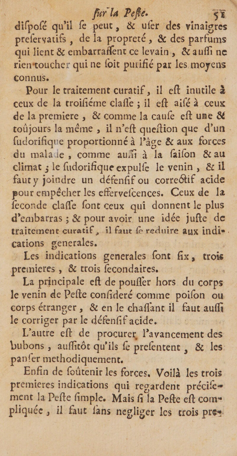 fur U Pefîè* fg difpofe qu’il Te peut, & ufer des vinaigres prefervatifs , de la propreté * & des parfums qui lient & embarraffent ce levain , Bc auflfi ne rien*toucher qui ne foit purifié par les moyens connus. Pour le traitement curatif, il eft inutile a ceux de la troifiéme claflé ; il eft aifé à ceux de la première , Bc comme la caufe eft une Bt toujours la meme , il n’eft queftion que d’un fudorifique proportionné à Page Bc aux forces du mala ie, comme aum à la (ailbn & au climat j le fudorifique expulfe le venin , & il faut y joindre un défenfif ou correctif acide pour empêcher les effervefcences. Ceux de la féconde claflé font ceux qui donnent le plus d’embarras pour avoir une idée jufte de traitement curatif^ il faut (e réduire aux IndI* cations generales. Les indications generales font fix, trois premières , Bc trois fecondaires. La principale eft de pouflér hors du corps îe venin de Pefte conftderé comme poifon ou corps étranger, & en le chaflant il faut aufit le corriger par le défenfif acide. L’autre eft de procurer l’avancement des bubons, auffitôt qu’ils fè prefentent 3 Bc les .panier méthodiquement. Enfin de foûtenir les forces. Voilà les trois premières indications qui regardent prêché- ment la Pefte fimple. Mais fi la Pefte eft corn*