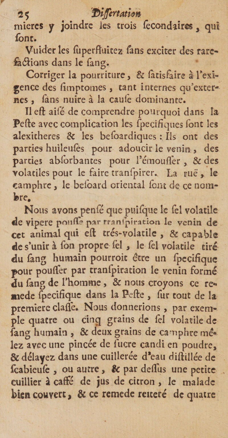 niiercs y joindre les trois fecondaires 3 qui font. Vuider les fûperfiuitez fans exciter des rare» ferions dans le fang. Corriger la pourriture, & fatisfaire à l’exi¬ gence des limptomes, tant internes qu’exter* nés, fans nuire à la caule dominante. Il eft ailé de comprendre pourquoi dans îa Pefte avec complication les fpecihques font les alexitheres & les befoardiques : Ils ont des parties huileufès pour adoucir le venin , des parties abforbantes pour Fémouffer, & des volatiles pour le faire tranfpirer*. La rue , le camphre, le bdbard oriental font de ce nom» bre. Nous avons penfé que puifque le fel volatile de vipere poufla par îranfpiration le venin dê cet animal qui eft trés-volatiîe , & capable de s’unir à fan propre fël > le le! volatile tiré du fang humain pourrait être un fpcdfique pour poulfer par tranfpiration le venin formé du fang de l’homme, & nous croyons ce re** mede fpecifîque dans la Pefte , fur tout de la première ciaflé* Nous donnerions, par exem¬ ple quatre ou cinq grains de fel volatile de fang humain , & deux grains de camphre me* lez avec une pincée de lucre candi en poudre, & délayez dans une cuillerée d*eau diftiilée de feabieufe , ou autre, Sc par deflus une petite cuillier à cafte de jus de citron , le malade bien couvert, de ce remede réitéré de quatre