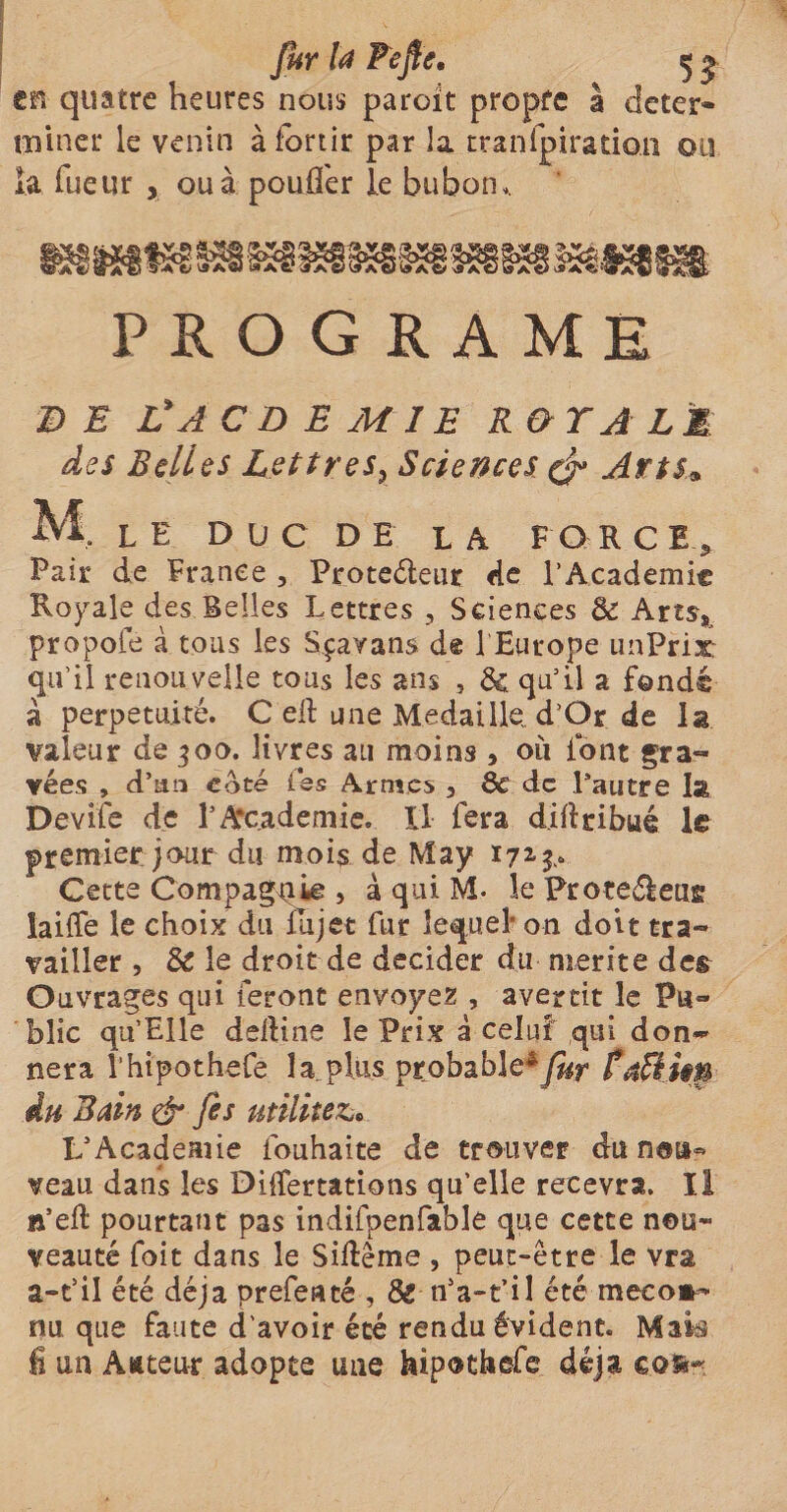 en quatre heures nous paroit propre à déter¬ miner le venin à fortir par la transpiration ou la Tueur , ou à pouffer le bubon,. PROGRAME DE L'AC DE MIE R&TAL1 des Belles Lettres} Sciences & Arts* M. le duc DE la for c E , Pair de France , Proteéleur de l'Academie Royale des Belles Lettres 3 Sciences 8c Arts* propofe à tous les Sçavans de l’Europe unPriat qu’il renouvelle tous les ans 5 de qu’il a fondé à perpétuité. C eil une Médaillé. d’Qr de la valeur de 300. livres au moins , où font gra¬ vées , d’au coté les Armes , 8c de Pautre la Devife de l’Academie. Il fera d.ifldbué le premier jour du mois de May 171 p Gette Compagnie , à qui M. le Proteéèeug laiffe le choix du flijet fur lequel on doit tra¬ vailler , 8c le droit de décider du mérité de§ Ouvrages qui feront envoyez , avertit le Pu¬ blic qu’Elle deftine le Prix à celui qui don¬ nera l’htpothefe la plus probable*/&r féUim du Bain & fis utilité&. L’Academie fouhaite de trouver du nou¬ veau dans les DÜfertations qu’elle recevra. Il n’efl: pourtant pas indifpenfable que cette nou¬ veauté foit dans le Sidême , peut-être le vra a-t’il été déjà prefenté , 8e n’a-t’il été meco»- nu que faute d’avoir été rendu évident. Mak fi un Attteur adopte une hipothefe déjà cofc~