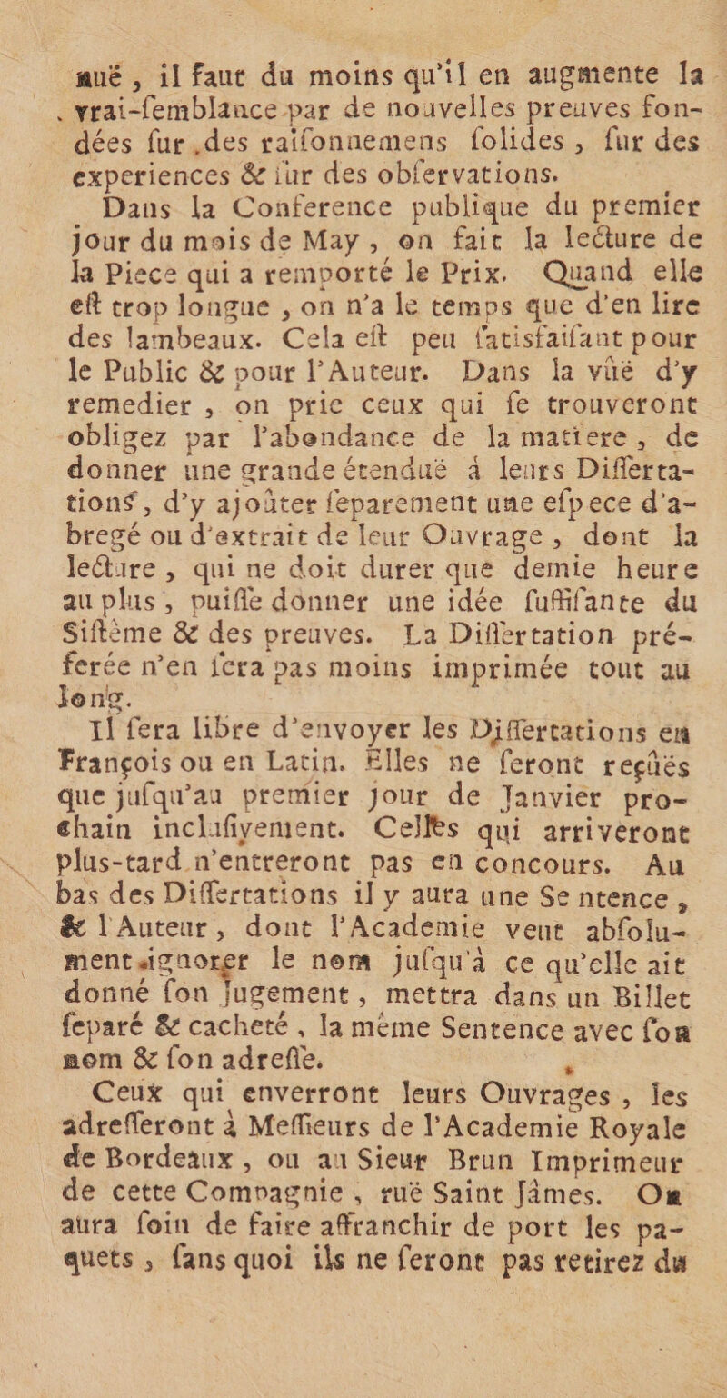 auc , il faut du moins qu’il en augmente la » vrai-femblance par de nouvelles preuves fon¬ dées fur .des raifonnemens folides , fur des expériences 6c fur des obfervations. Dans la Conférence publique du premier jour du mois de May , on fait la lecture de la Piece qui a remporté le Prix. Quand elle eft trop longue , on n'a le temps que d’en lire des lambeaux. Cela ed peu latisfaifant pour le Public &amp;c pour l'Auteur. Dans la vue d'y remedier , on prie ceux qui fe trouveront obligez par l'abondance de la matière , de donner une grande étendue â leurs DilTertâ¬ tions', d’y ajouter feparenient une efpece d’a- bregé ou d'extrait de leur Ouvrage , dont la leéture , qui ne doit durer que demie heure au plus, puifle donner une idée fuffifante du Sifteme 6c des preuves. La Dillértation pré¬ férée n’en fera pas moins imprimée tout au long. Il fera libre d’envoyer les DjüBfertatio.ns en François ou en Latin. Elles ne feront reçues que jufqifau premier jour de Janvier pro¬ chain inclufiyement. Celtes qui arriveront plus-tard n’entreront pas en concours. Au bas des Differtations il y aura une Se ntence s êc l'Auteur, dont l’Academie veut abfolu- ment «ignorer le nom jufqu’à ce qu’elle ait donné fon jugement, mettra dans un Billet feparé &amp; cacheté , la même Sentence avec foa nom &amp; fon adreflé. Ceux qui enverront leurs Ouvrages , les adrefleront à Meneurs de l’Academie Royale de Bordeaux , ou au Sieur Brun Imprimeur de cette Compagnie , rué Saint James. O* aura foin de faire affranchir de port les pa¬ quets 3 fans quoi ils ne feront pas retirez di*