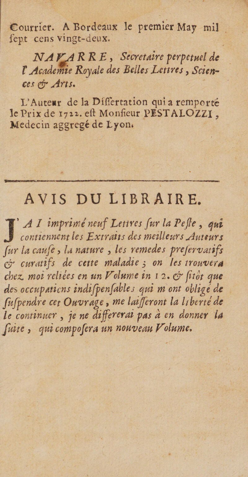 Courrier. A Bordeaux le premier Map mil fept cens vingt-deux. NA KA RRE, Secrétaire perpétuel de T Academie Royale des Relies Lettres, Scien¬ ces & Arts. L’Auteur de la Difiertation quia remporté le Prix de 1711. eil Monfieur P1STALOZZI ? Médecin aggregéde Lpom AVIS DU LIBRAIRE. J’ A I imprimé neuf Lettres fur la Le fie ? qui contiennent les Extraits des meilleurs Auteurs fur la caufe ? la nature , les remedes prejervatifs & curatifs de cette maladie 3 on les trouvera chez, moi reliées en un E'clume in 1 2, & fît St que des occupations indifpenfables qui m ont obligé de fufpendre cet Ouvrage, me laijferont la liberté de le continuer , je ne différerai pas a en donner U