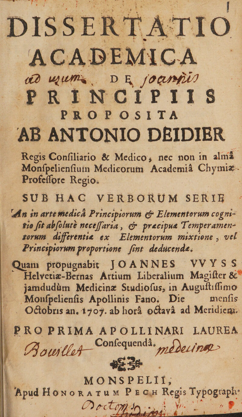 ai uftUKi D ^ PRINCIPIIS PJLO P OSITA AB ANTONIO DEIDIER Regis Confiliario &amp; Medico^ nec non in sdmJ Monfpelienfiutii Medicorutn Academia Ghymia^ - Profcdbrc Regio* SUB HAG verborum SERIR ^An In arte medici Principiorum (jr Elementorum cogni-^ fio Jit ahfoluti necejfaria i &amp; pracipua Temperamen^ torum differentia ex Elementorum mixtione, vel Principiorum proportione Jint deducenda. Quam propugnabit J O A N N E S VV Y S S Helvetiae-Bernas Artium Liberalium Maglfter jamdudiim Medicinae Studiofus^ in Auguftiffimo Moiifpelienfis Apollinis Fano. Die menfis 0(Sobris an. 1707. ab hori 0(Sava ad Meridicn?» PRO PRIMA APOLLINARI LAUREA MONSPELII, 'Apud H ONoKATUM Pec,h Regls Typogiapb )f\ '.V .4 V/'*