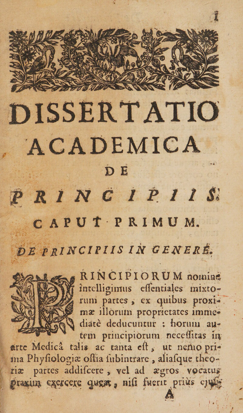 ACADEMICA D E R i c i p I I Si CAPUt PRIMUM. i)E principiis in GENERi. RINCIPIORUM nouiiai* intelligimus effentiales mixto¬ rum partes , ex quibus proxi- ^ • mae illorum proprietates imme-^ diate deducuntur ; horuiii au¬ tem principiorum neccflitas lt\ arte Medica tali» ac tanta cft, ut nemo pri¬ ma Phyfiologice offia lubintrare , aliafque theo- xix parces addifeere , vel ad aegros vocatus c^cfcejce , nifi fuent ^pniis 91^' A '1