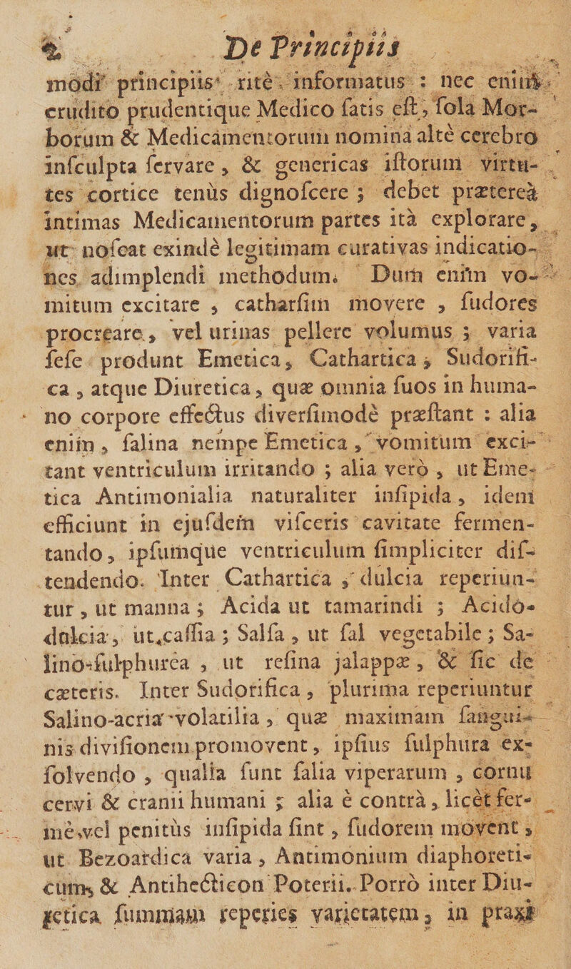 T^eTrinct^ih mOdr principiis* nte . mfornjatus : nec cniiil^ crudito priulentique Medico fatis eft , fola Mor¬ borum ic Medicamentoruin nomina alte cerebro infculpta fervare, &amp; genericas iftoriun virtu¬ tes cortice tenus dignofeere ; debet pr^tcrea intimas Medicamentorum partes ita explorare, ut nofeat exinde le^^itimam curativas indicatio- ^ _ nes adimplendi methodum* Dum ciihn vo¬ mitum excitare ^ catharfim movere , fudores procrearo, vel urinas pellere volumus ; varia iefe produnt Emetica, Cathartica j Sudorifi- ca , atque Diuretica, quse omnia fuos in huma¬ no corpore cfFcdlus diverfiinode prseftant : alia enim, falina neiiipc Emetica vomitum exci¬ tant ventriculum irritando ; alia vero , ut Eme¬ tica Antimonialia naturaliter infipida, ideni efficiunt in ejufdem vifeeris cavitate fermen¬ tando, ipfiimqiie ventriculum fimpliciter dif^ tendendo. 'Inter Cathartiea dulcia reperiun- tur , ut manna ; Acida ut tamarindi ; Acido- dnkia', ut^caffia ; Salfa , ut fal vegetabile ; Sa- lino^fulph urca 5 ut refina jalappse, &amp; fic dc eseteris. Inter Siidprifica , plurima repcriiintur Salino-acria''volatilia , quse maximam faogiti- nis divifionem promovent, ipfius fulphura ex- folvendo , qualia funt falia viperarum , cornu cervi &amp; cranii humani j alia e contra, licet fer¬ ine &gt;vd pcnitiis infipida fint, fudorem movene, ut Bezoardica varia, Antimonium diaphoreti- cuiT&gt;i&amp; Antihedicon Poterii. Porro inter Diu¬ retica fiunmw reperies varietatem» in praj^^i