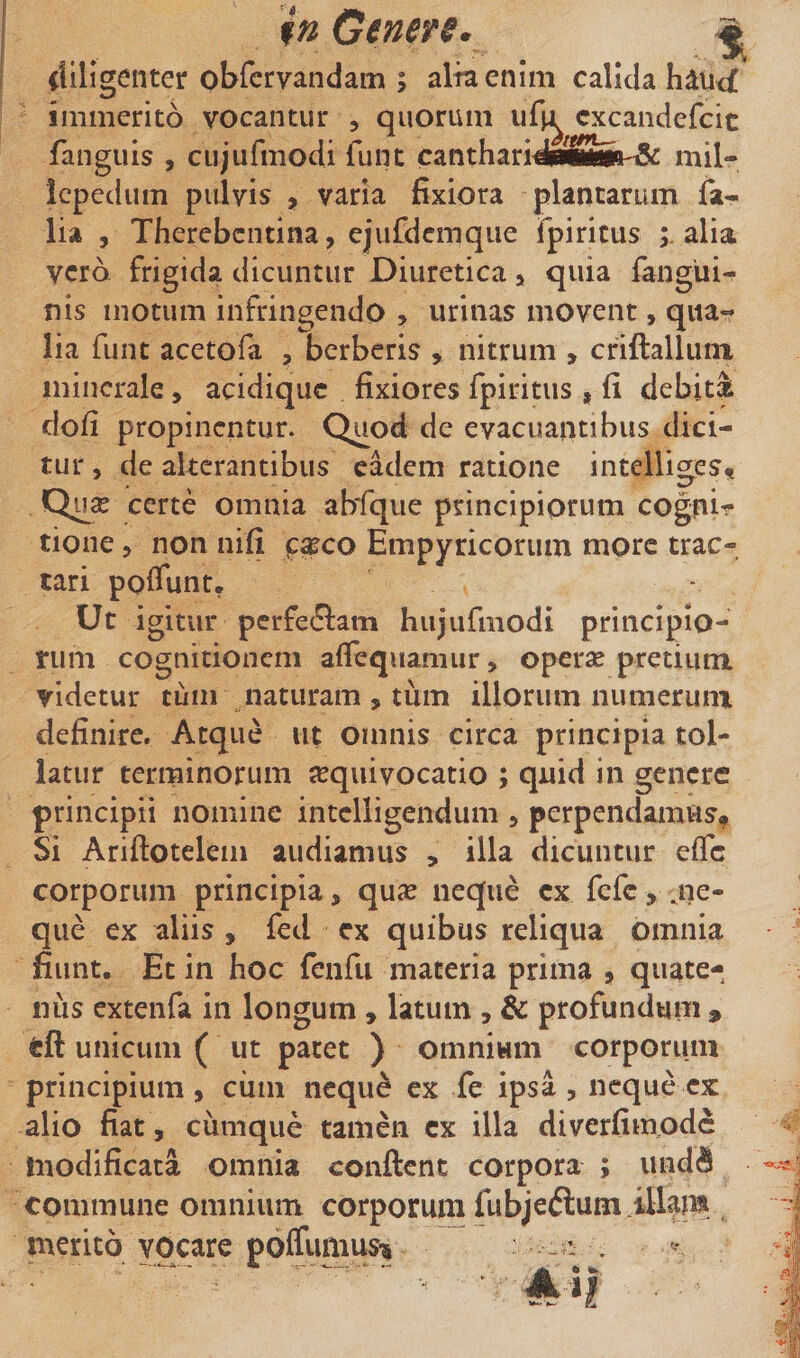 t diligenter obfcrvandam ; alta enim calida hdu&lt;£ immerito vocantur , quorum u^^^ cxcandefcit fanguis , cujufmodi funt cantharidialBte-T&amp; mil- icpcdum pulvis , varia fixiora plantarum fa- lia , Thercbcntina, ejufdemqiie ipiricus alia vero frigida dicuntur Diuretica &gt; quia langui- nis motum infringendo &gt; urinas movent, qua-* lia funt acetofa , berberis , nitrum , criftalluin minerale, acidique fixiores fpiritus , fi debiti clofi propinentur. Quod de evacuantibus dici¬ tur 5 de alterantibus eadem ratione intelliges, certe omnia abfque principiorum cognir tione 5 non nifi f^co Empyricorum more trac¬ tari poiTunt. Ut igitur perfedlam hiijufmodi principio¬ rum cognitionem afTequamur, operse pretium videtur tinn naturam , tiim illorum numerum definire. Atque ut omnis circa principia tol¬ latur terminorum jequivocatio ; quid in genere principii nomine intclligendum &gt; perpendamus. Si Ariftotelem audiamus , illa dicuntur efle corporum principia, qu^e neque cx fefc, ,ne- que ex aliis , fed cx quibus reliqua omnia fiunt. Et in hoc fenfu maceria prima , quate¬ nus extenfa in longum , latum , &amp; profundum , tft unicum ( ut pacet ) omnium corporum principium , ciim neque ex fe ipsa , neque cx alio fiat, cumque tamen cx illa diverfimode modificata omnia conftent corpora ; und^ commune omnium corporum fubjeftum illam merito vocare poffumus-» - . ■' n ■