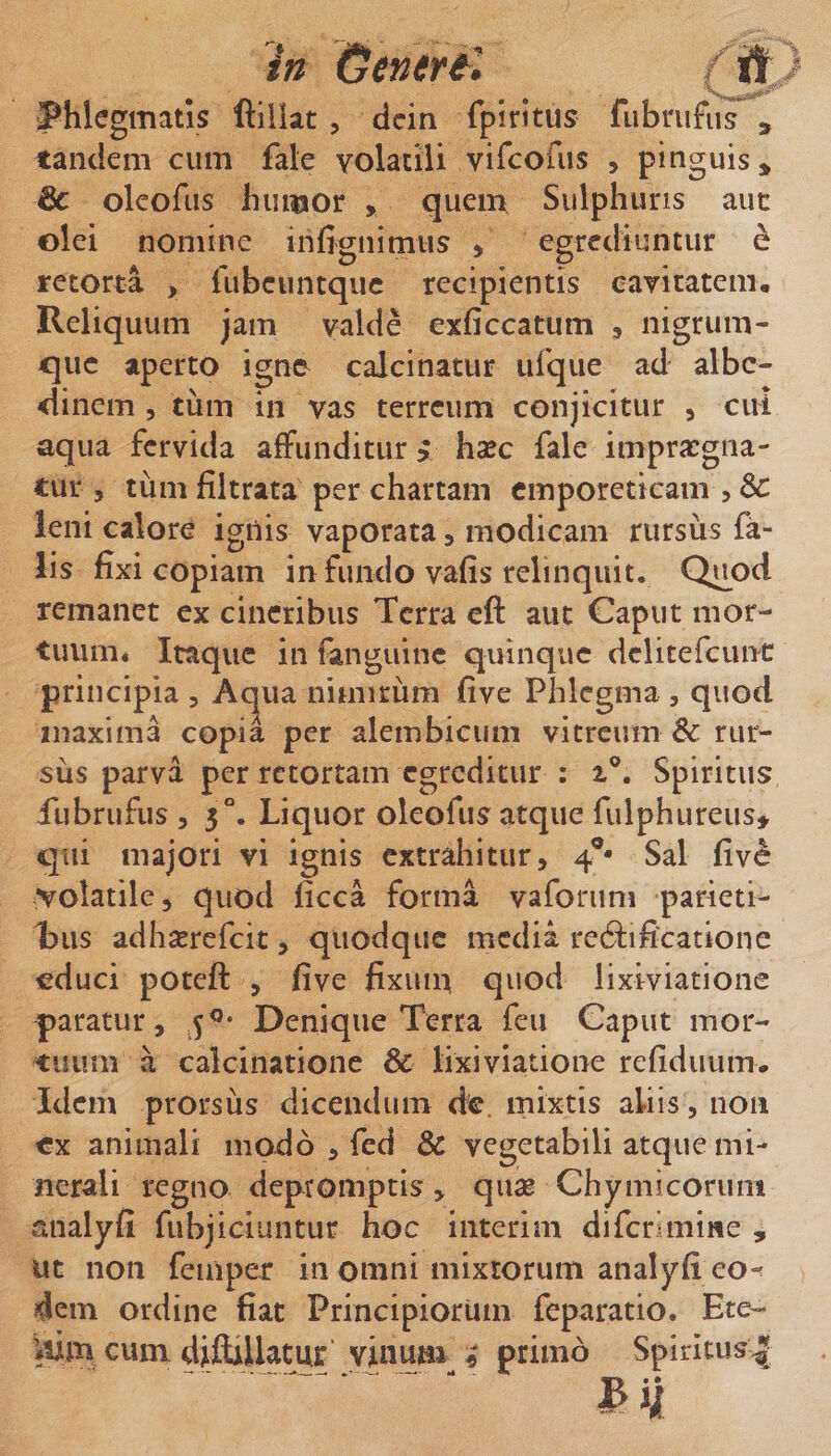 in Genert'. / it 'v,, J^hlegmatis fiillat , dcin fpiritus fiibrufiis , tanclem cum fale volaciii vircofiis , pinguis^ 6c olcofus Inimor , quem Sulphuris aut olei nomine infignimus , egrediuntur e retorta &gt; fubcuntqiic recipientis eaviratem. Reliquum jam valde exficcatum , nigrum¬ que aperto igne calcinatur ufqiie ad albc- dinem , tum in vas terreum conjicitur , citi aqua fervida affunditur &gt; haec fale impraegna¬ tur 5 tum filtrata per chartam emporeticam , &amp; leni calore ignis vaporata, modicam rursus fa¬ lis fixi copiam infundo vafis relinquit. Q^od remanet ex cineribus Terra eft aut Caput mor¬ tuum. Itaque in fangiiinc quinque dclitefcunt principia , Ac^ua nimirum five Phlegma , quod maxima copia per alembicum vitreum &amp; rur¬ sus parva per retortam egreditur : Spiritus Tubrufus 5 3°. Liquor oleofus atque fulphureust qui majori vi ignis extrahitur, 4®* Sal fiv^ volatile, quod ficca forma vaforum parieti- l)iis adhserefcit, quodque media redfificatione educi poteft , five fixuin quod lixiviatione paratur, 5®* Denique Terra feu Caput mor¬ tuum a calcinatione &amp; lixiviatione refidiium. Idem prorsus dicendum de. mixtis aliis, non cx animali modo , fed &amp; vegetabili atque mi¬ nerali regno depromptis, qiise Chymicoriini analyfi fubjiciuntur hoc interi m di feri mine , ut non femper in omni mixtorum analyfi eo*^ dem ordine fiat Principiorum feparatio. Ete- ciun dijKUayr yinum^ ^ primo Spiritus|