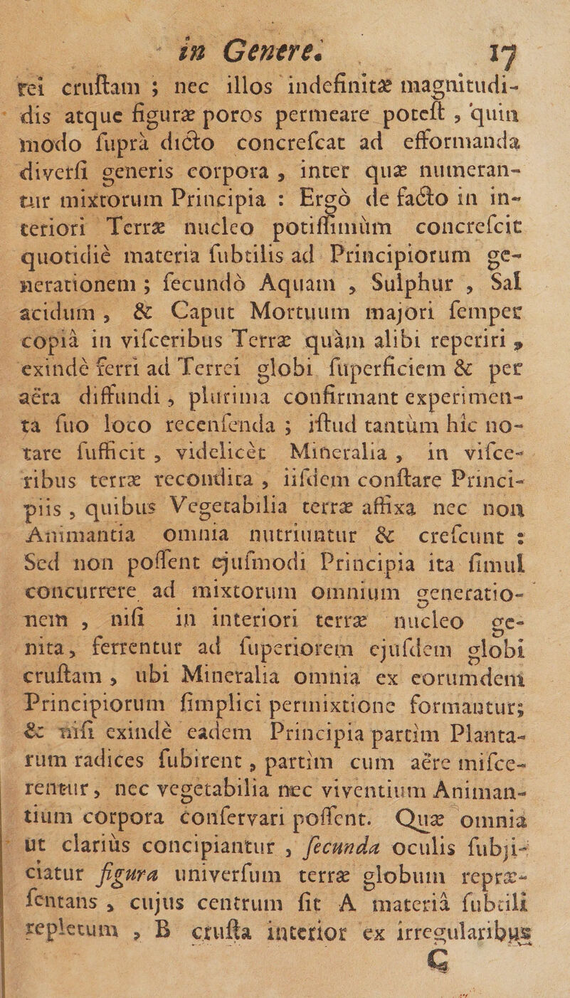 in Centre. ly rei cniftam ; ncc illos indefinitae magtiitudi- dis atque figura? poros permeare poteft , quin modo fupra diCi:o concrefcac ad efformanda diyerfi generis corpora , inter qux numeran¬ tur mixtorum Principia ; Ergo de fa6lo in in¬ teriori Terrae nucleo potimmiim concrefcic quotidie materia fubtilis ad Principiorum ge¬ nerationem ; fecundo Aquam , Sulphur , Sal acidum , &amp; Caput Mortuum majori femper copia in vifeeribus Terrae quam alibi reperiri , exinde lerri ad Terrei globi fuperficiem &amp; per ato diffundi 5 plurima confirmant experimen¬ ta fiio loco recenrcnda ; iftud tantum hic no¬ tare fufficit 5 videlicet Mineralia , in vifee¬ ribus terrae recondita , iifdem conflare Princi¬ piis 5 quibus Vegetabilia terr^ affixa nec noit Animantia omnia nutriuntur dc crefeunt : Sed non poffent cjufmodi Principia ita fimul concurrere ad mixtorum omnium generatio¬ nem 5 nifi in interiori terrse nucleo ge¬ nita, ferrentur ad fuperiorem cjufdem globi cruflam , ubi Mineralia omnia ex eorumdem Principiorum fimplici permixtione formantur; tz nifi exinde eadem Principia parcim Planta¬ rum radices fubirent, partim cum aere mifee- rentur, nec vegetabilia nec viventium Animan¬ tium corpora confervari poffent. Qu^ omnia ut clarius concipiantur , fecunda oculis fubji-: ciatur figura imiverfum terrse globum repra:- fentans , cujus centrum fit A materia fubcili repletum , B ctufta interior ex irregularibiis