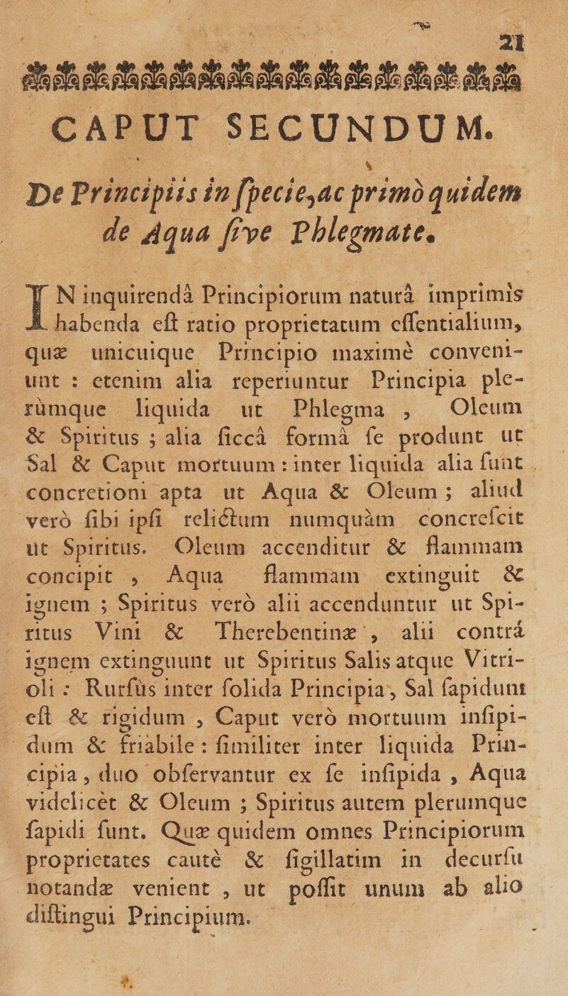 CAPUT SECUNDUM. 'De Principiis inppecie^acprimo quidem de Aqua fiye phlegmate, IN inquirenda Principiorum natura imprimis habenda eft ratio proprietatum cflentialium, quse unicuique Principio maxime conveni¬ unt : etenim alia reperiuntur Principia ple¬ rumque liquida ut Phlegma , Oleum &amp; Spiritus ; alia ficca forma fe produnt ut Sal &amp; Caput mortuum : inter liquida alia funt concretioni apta ut Aqua &amp; Oleum ; aliud vero fibi ipfi relidlum niimqiiam concrefeit Ut Spiritus. Oleum accenditur &amp; flammam concipit 5 Aqua flammam cxtinguit 6C ignem ; Spiritus vero alii accenduntur ut Spi¬ ritus Vini &amp; Therebentinx 5 alii contra igne.m extinguunt ut Spiritus Salis atque Vitri- oli .* Rurfiis inter folida Principia, Sal fapiduni eft ^ rigidum , Caput vero mortuum infipi- diim &amp;: friabile : finiiliter inter liquida Prin¬ cipia 5 duo obfervantur ex fe infipida , Aqua videlicet &amp; Oleum ; Spiritus autem plerumque fapidi funt. Quse quidem omnes Principiorum proprietates caute &amp; figillatim in decurfu notanda venient , ut poffit unum ab alio diftingui Principium.