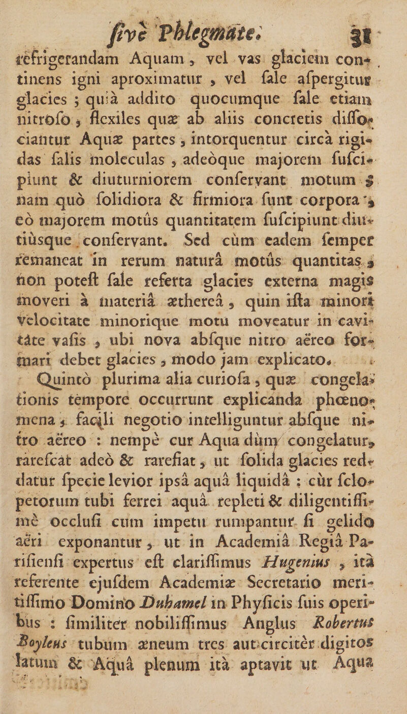 Fhtegmaiei |l refrigerandam Aquam, vel vas glaciem con-* tinens igni aproximatur , vel {ale afpergituff glacies 5 quia addito quocumque fale etiam nitrofo j flexiles quae ab aliis concretis dilTof^ ciantur Aquae partes , intorquentur circa rigi-» das falis moleculas , adeoque majorem fufei-» piunt &amp; diuturniorem conferyant motum ^ nam quo folidiora &amp; firmiora fiint corpora eo majorem motus quantitatem fufeipiunt diu^ tiusque. confervant. Sed cum eadem femper remaneat in rerum natura motus quantitas * hon poteft fale referta glacies externa magis moveri a materia aetherea , quin ifta minori velocitate minorique motu moveatur in cavi¬ tate vafis &gt; ubi nova abfque nitro aereo for¬ mari debet glacies , modo jam explicato* Quinto plurima alia curiofa, quae congela»' tionis tempore occurrunt explicanda phoeoO'»; mena 5 facili negotio intelliguntur aWque ni** tro aereo : nempe cur Aqua diiny congelatur^ rarefeat adeo &amp; rarefiat, ut folida glacies red^' datur fpecic levior ipsa aqua liquida ; cur fclo** petorum tubi ferrei aqua repleti 6c diligentifli- me occlufi cum impetu rumpantur fi gelido aeri exponantur ^ ut in Academia Regia Pa- rifienfi expertus cft clariffimus Hugenlus ^ ita referente ejiifdem Academiae Secretario meri- tiffinio Domino Dnhamel m Phyficis fuis operi¬ bus : fimiliter nobiliffinius Anglus Roberms Royleus tubum aeneum tres aut circiter digitos latum &amp; Aqua plenum ita aptavit ut AqnJ^