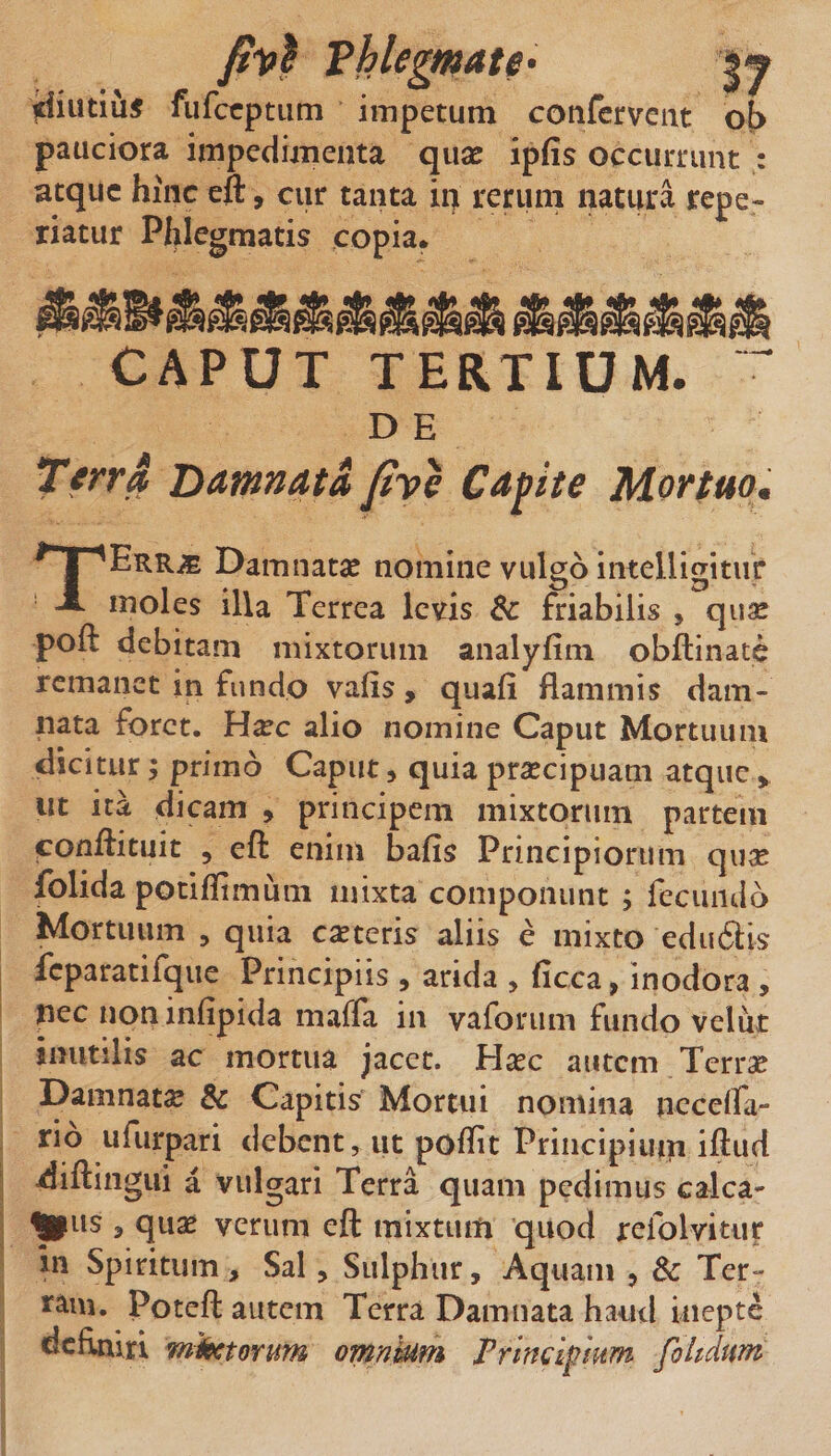 yiutiu^ fufccptiim impetum confervent ob pauciora impedimenta quse ipfis occurrunt : atque hinc eft, cur tanta in rerum natura repe- riatur Phlegmatis copia. CAPUT TEaXlUM. D E Tfrra Hamnata fve Cdpite Mortuom TErr^ Damnatse nomine vulgo intelligitur moles illa Terrea levis 8c friabilis , qii^ poft debitam mixtorum analyfim obftinate remanet in fundo vafis, quali flammis dam¬ nata foret. Hxc alio nomine Caput Mortuum dicitur; primo Caput, quia praecipuam atque ^ ut ita dicam , principem mixtorum partem conflituit 5 eft enim bafis Principiorum qii^e folida potiflimum mixta componunt ; fecundo Mortuum , quia eseteris aliis e mixto educis fcparatifque Principiis , arida , ficca, inodora , nec noninfipida maffa in vaforiim fundo veliit inutilis ac mortua jacet. Hxc autem Terra? Damnata &amp; Capitis Mortui nomina nccelfa- rio ufurpari debent, ut poflit Priiicipiuin iftud diftiiigui a vulgari Terra quam pedimus calca¬ mus 3 quae verum eft mixtiutt quod refolvitur in Spiritum, Sal, Sulphur, Aquam , 8c Ter¬ ram. Poteft autem Terra Damnata haud inepte deflniri mkctorum omnhim Prlmlfmm foltdum