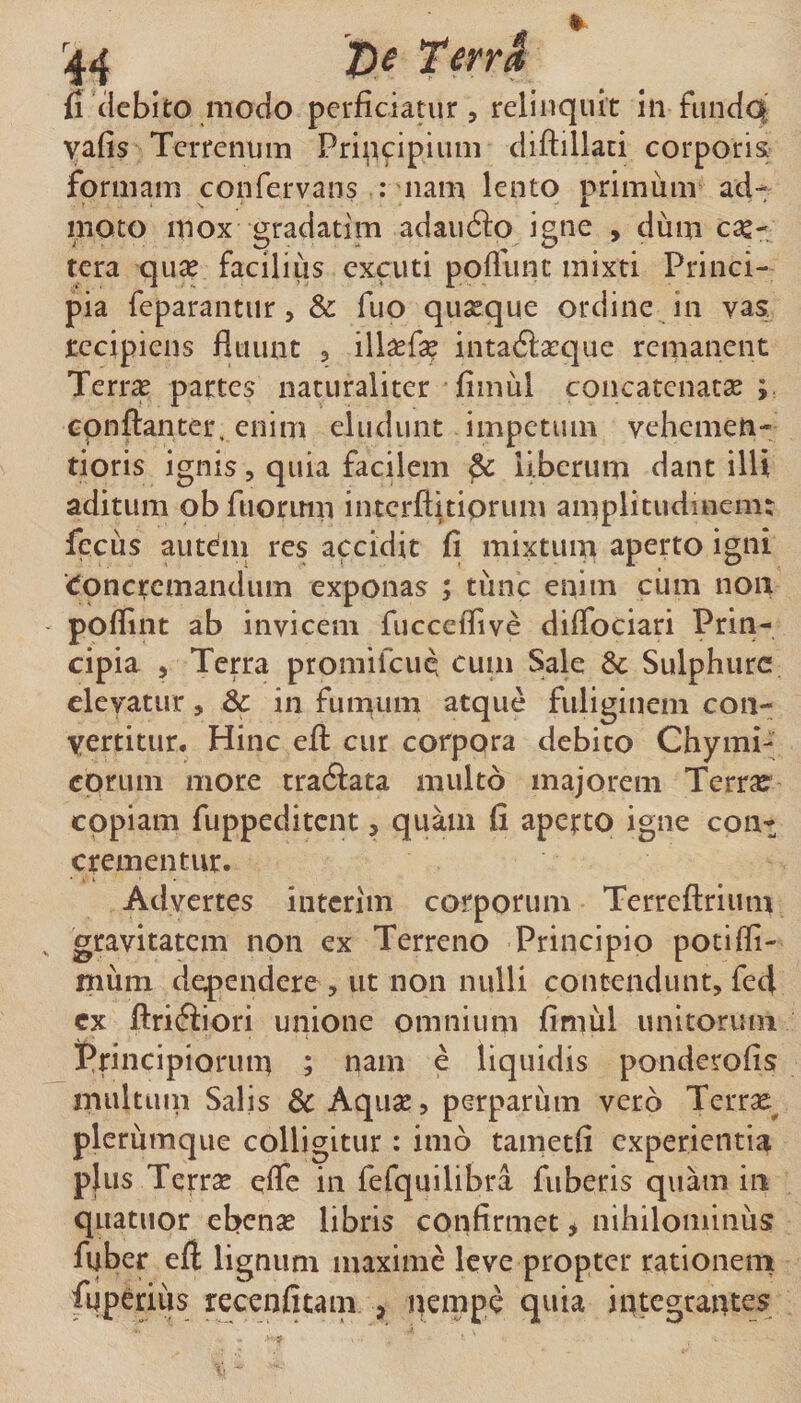 fi (iebito modo perficiatur, relinquit in fundoi yafis Terrenum Pripeipium diftillaui corporis formam confervans ; nam lento primum ad- moto mox gradatim adaufto igne , dum c^e- tera qv\x facilius excuti pofllinc mixti Princi¬ pia feparantur, &amp; fuo quasque ordine in vas tccipiens fluunt , ill^fl^ inta6la:c]ue remanent Terras partes naturaliter fimul concatenatse cpnftanter, enim eludunt impetum vehemen- tioris ignis, quia faeflem ^ liberum dant illi aditum obfuorimi interflitiprum amplitudinem; fecus aut^m res accidit fi mixtum aperto igni ‘Concremandum exponas ; tiinc enim cum non poflint ab invicem fucceflive diffociari Prin¬ cipia 5 Terra promifeue cuiii Sale &amp; Sulphure elevatur, &amp;c in fumum atque fuliginem con¬ vertitur. Hinc efl: cur corpora debito Chymi- eorum more tradlata multo majorem Terra? copiam fuppeditent, quam fi aperto igne con^ crementur. Advertes intcrim corporum Terreftrium , gravitatem non ex Terreno Principio potifli- niiim defendere , ut non nulli contendunt, fed ex ftri6iiori unione omnium fimul unitorum Principiorum ; nam e liquidis ponderofis multtun Salis &amp; Aqiise, perparum vero Terrx pleriimqiie colligitur: imo tametfi experientia plus Terrse effe in fefquilibra fubetis quam in quatuor ebenas libris confirmet &gt; nihilominus fuber efl lignum maxime leve propter rationem fuperius recenfitam , ^empe quia integrantes