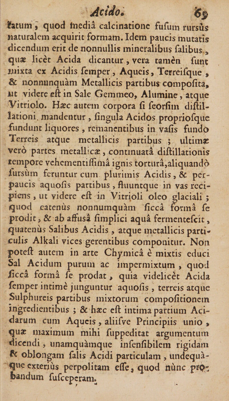 latum i quod Inedia calcinationc fufuin rursii^ naturalem acquirit formam. Idem paucis mutatis dicendum erit de nonnullis mineralibus Talibus , qu» licet Acida dicantur, vera tamen funt niixta ex Acidis fcinper, Aqueis, Terreifque , fic nonnunquam Metallicis partibus compofita, jut videreeft in Sale Gemmeo, Alumine, atque Vitriolo. H^ec autem corpora fi feorfim diftil- lationi. mandentur , fingula Acidos proprioTque fundunt liquores , remanentibus in vafis fundo Terreis atque metallicis partibus ; ultimas vero partes metallicae, continuata diftillationis tempore vehementiffima ignis tortura,aliquando lursurn feruntur cum plurimis Acidis, &amp; per¬ paucis aquofis partibus , ftuuntque in vas reci¬ piens , ut videre cfi: in Vitrioli oleo glaciali ; quod eatenus nonnumquam ficca forma fe prodit, &amp; ab affusa fimplici aqua fcrmcntefcic, quatenus Salibus Acidis , atque metallicis parti*^ culis Alkali vices gerentibus componitur. Non poteft autem in arte Chymica e mixtis educi Sal Acidum purum ac impermixtum , quod ficca forma fe prodat , quia videlicet Acida femper intime junguntur aquofis, terreis atque Sulphureis partibus mixtorum compofitioncin ingredientibus ; &amp; hxc eft intima partium Aci¬ darum cum Aqueis, aliifve Principiis unio , qua? maximum mihi fuppeditat argumentum dicendi, unamquamque infenfibilem rigidam ^ oblongam falis Ac;di particulam , undequa- queexterius perpolitam effe, quod nunc prp- bandum fufcepcrani.