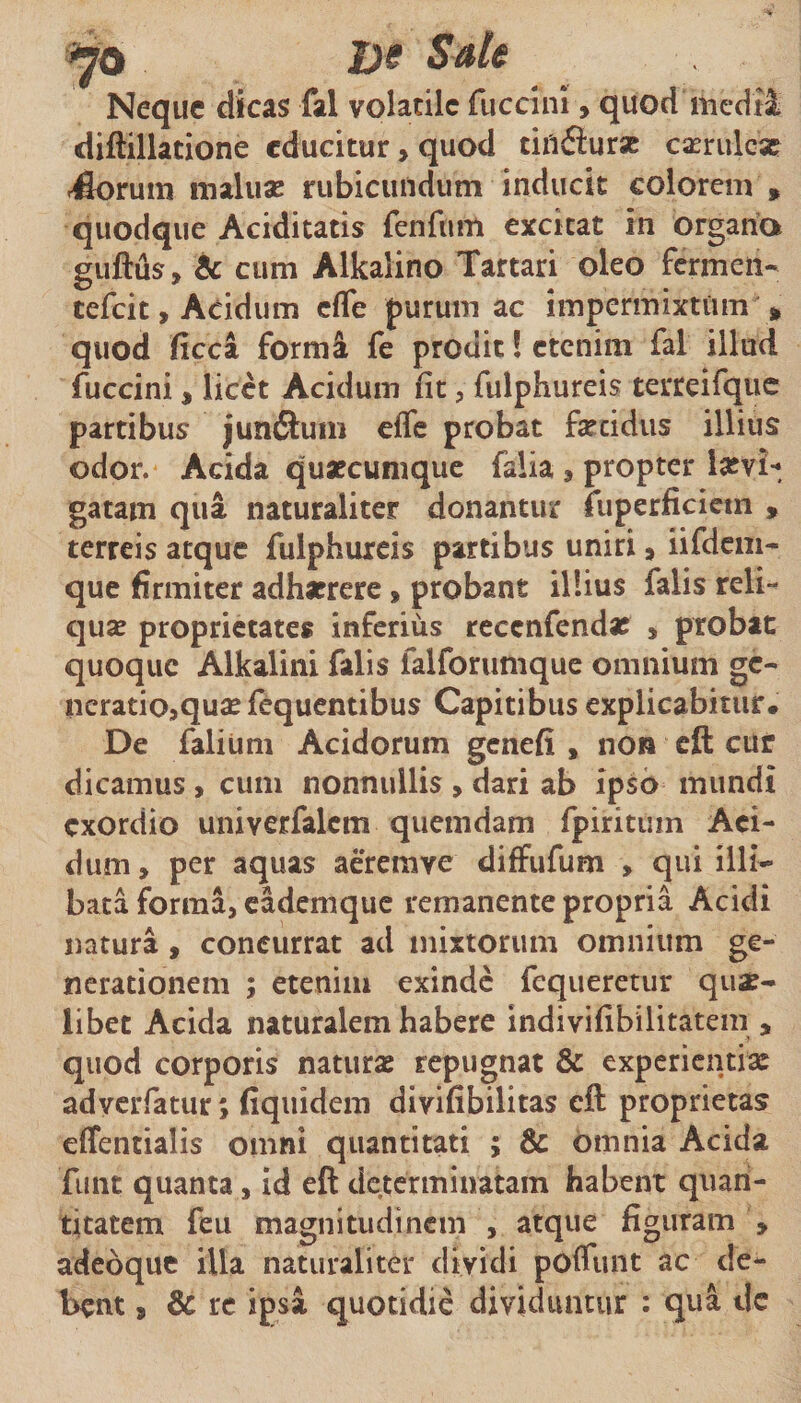 Ds 5^6 Neque dicas fal volatile fucclni, quod medii diftillatione educitur, quod tiflfiurx casrulcac ^rum maluac rubicundum inducit colorem » quodque Aciditatis fenfum excitat in organa guftus, ic cum Alkalino Tartari oleo fermen- cefeit, Acidum effe purum ac impermixtum ^ quod ficca formi fe prodit! etenim fal illud fuccini, licet Acidum fit, fulphureis terreifquc partibus junfl:um effe probat fsecidus illius odor. Acida qusecumque falia, propter lasvi-, gatam qua naturaliter donantur fuperficictn , terreis atque fulphureis partibus uniri, iifdcm- que firmiter adhaerere, probant illius falis reli¬ quae proprietates inferius recenfenda? » probat quoque Alkalini falis falforumque omnium ge¬ neratio,qu^ fequentibus Capitibus explicabitur. De faliuni Acidorum genefi , non cft cur dicamus , cum nonnullis , dari ab ipso mundi exordio univerfalcm quemdam fpiritum Aei- dum, per aquas aeremve diffufum , qui illi¬ bata forma, cademque remanente propria Acidi natura , concurrat ad mixtorum omnium ge¬ nerationem ; etenim exinde fcqueretiir quae¬ libet Acida naturalem habere indivifibilitatem , quod corporis naturae repugnat &amp; experientiae adverfatur; fiquidera divifibilitas eft proprietas effentialis omni quantitati ; &amp; omnia Acida funt quanta, id eft determinatam habent quan¬ titatem feu magnitudinem , atque figuram , adebque illa naturaliter dividi pofliint ac de¬ bent , &amp; re ipsa quotidie dividuntur : qua dc