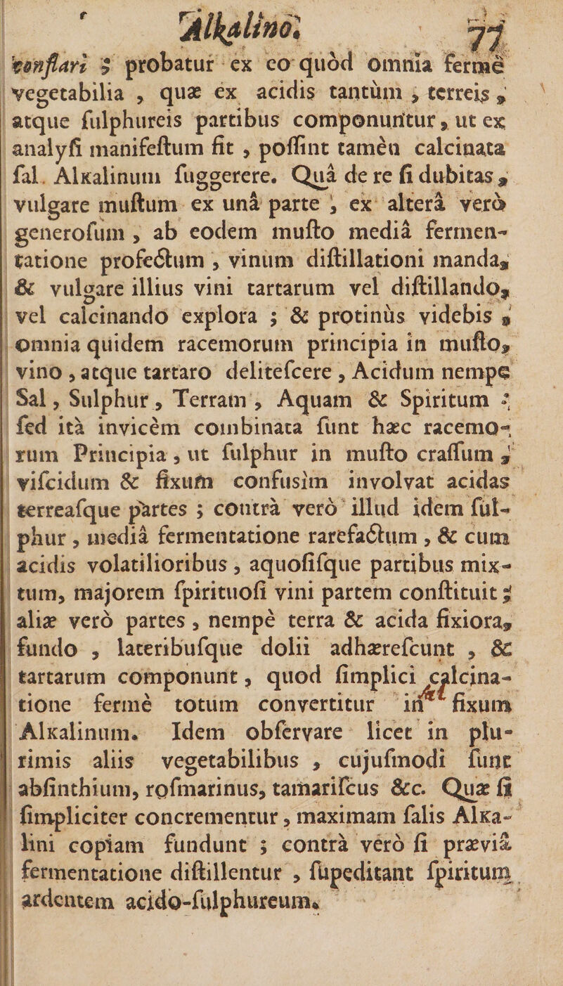 r 't&amp;nflarl &gt; probatur ex eo quorl omnk Ferrae vegetabilia , quae ex acidis tantum , tcrrek » atque fulphureis partibus componuntur, ut ex analyfi manifeftum fit , poffint tamen calcinata fal. AlKalinum fiiggerere. Q^a de re fi dubitas, vulgare muftum ex una parte ; ex altera vero generofum , ab eodem mufto media ferrnen- I ratione prof€6tum , vinum diftillationi manda, &amp; vulgare illius vini tartarum vel diftillando* vel calcinando explora ; &amp; protinus videbis , omnia quidem racemorum principia in mufto, vino 5 atque tartaro delitefcere , Acidum nempe Sal, Sulphur, Terram , Aquam &amp; Spiritum I fed ita invicem combinata fiint hxc racemo¬ rum Principia , ut fulphur in mufto craffum 3 vifcidum &amp; fixum confusim involvat acidas terreafque p^artes ; contra vero illud idem fiil- phur, media fermentatione rarefadlum , &amp; cuna acidis volatilioribus, aquofifque partibus mix¬ tum, majorem fpirituofi vini partem conftituit;! aliae vero partes, nempe terra &amp; acida fixiora, fundo , lateribufque dolii adhserefcunt , dc tartarum componunt, quod fimplici calcina- tione ferme totum convertitur itv ^ fixum AlKalinum. Idem obfervare licet in plu¬ rimis aliis vegetabilibus , cujufmodi fune abfinthiuni, rofmarinus, tamarifeus &amp;c. Quae Ii (impliciter concrementur, maximam falis AlKa- Ii lini copiam fundunt ; contra vero fi praevii ' fermentatione diftillentur , fupeditant fpiritum [ ardentem acidb-iulphureum*