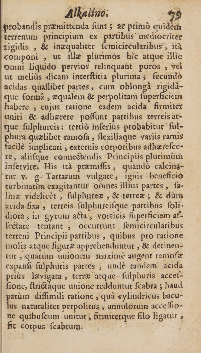 4 1» jffobandis prasmittenda fiirit; ae primo quidem •terrenum principium ex partibus mediocriter ligidis 5 &amp; insequaliter femicircularibus , ita; componi ^ ut illae plurimos hic atque illic omni liquido pervios relinquant poros , vel ut melius dicam interftitia plurima j fecundo acidas quallibct partes, cum oblonga rigida- que forma &gt; sequalem &amp; perpolitam fuperficiein habere ^ cujus ratione eadem acida firmiter uniri &amp; adh^rere poffunt partibus terreis at¬ que fulphureis: tertio inferius probabitur ful- phiira quaelibet ramofa» flexiliaque variis ramis facile implicari i externis corporibus adhaerefee^ re 5 aiiifquc connedlendis Principiis plurimum infervire* His ita praemiffis, quando calcin^- tur V* g“ Tartarum vulgare &gt; ignis beneficio turbinatim exagitantur omnes illius partes , fa- linse videlicet , fulphurese j &amp; terreae ; &amp; dum acida fixa ^ terreis fulphureifque partibus foli- diora, in gyrum afta , vorticis fuperficiein af- fcftarc tentant , occurrunt femicircularibus terreni Principii partibus , quibus pro ratione molis atque figuras apprehenduntur , &amp; detinen¬ tur 5 quarum unionem maxime augent ramofae expanfi fulphuris parces , unde tandem acida prius laevigata ^ terrae atque fulphuris accef- fione, ftridiaque unione redduntur fcabra ; haud parum diflimili ratione , qua cylindricus bacu¬ lus naturaliter perpolitus , annulorum accefiio- ne quibufcuni unitur, firmiterque filo ligatur » fit corpus fcabrum.