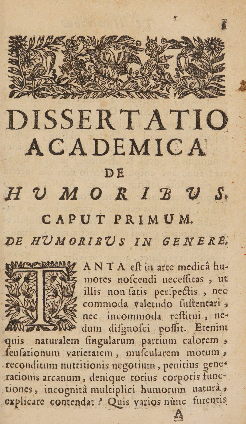 DISSERTATIO ACADEMICA' DE HVMORIHVS. GAPUT PRIMUM. de hVmoribvs in genere: A N T A eft iu arte medica hu¬ mores nofcendi neceffitas &gt; uc illis non fatis perfpefiis , nec commoda valetudo fuftentari'9 nec incommoda reftitui » ne¬ dum difgnofci poffit. Etenim quis naturalem lingularum partium calorem » fenfationum varietatem , mufcularem motum $ reconditum nutritionis negotium, penitius gene-* rationis arcanum, denique totius corporis func¬ tiones, incognita multiplici humorum natura * explicare contendat f Quis varios nunc furentis