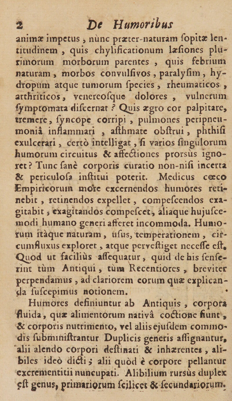 animae impetus, nunc praeter-naturam lopitae len¬ titudinem , quis chylificationum lsefiones plu¬ rimorum morborum parentes , quis febrium naturam , morbos convulfivos , paralyfim , hy- droptim atque tumorum fpccies , rheumaticos , arthriticos, vcnereofquo dolores , vulnerum iymptomata difccrnat .? Quis aegro cor palpitare, tremere, fyncope corripi , pulmones peripneu- roonia inflammari , afthmatc obftrui, phthifi exulcerari, certo intelligat, fi varios fingulorum humorum circuitus &amp; affe&lt;£Hones prorsus igno¬ ret ? Tunc fane corporis curatio non-nifi incerta &amp; periculofa inftitui poterit. Medicus coeco Empiricorum more excernendos humores reti¬ nebit , retinendos expellet, compefcendos exa¬ gitabit , exagitandos compefcet , aliaque hujufce- wodi humano generi afferet incommoda. Humo¬ rum itaque naturam, ufus, temperationem , cir¬ cumfluxus exploret, atque perveftiget nccefTc eft® Quod ut facilius affequatur, quid dehisfenfe- rint tum Antiqui, tura Recentiores , breviter perpendamus, ad clariorem eorum quae explican¬ da fufcepitnus notionem. Humores definiuntur ab Antiquis , corpora fluida, quae alimentorum nativa codlione fiunt , &amp; corporis nutrimento, vel aliisejufdem commo¬ dis fubminiftrantur Duplicis generis a dignantur, ‘alii alendo corpori deftinati &amp; inhaerentes , ali¬ biles ideo di6ti &gt; alii quod c corpore pellantur cxcrenientitii nuncupati. Alibilium rursus duplex cft genus, primiriprum fcilices &amp;fecundatriojrum.