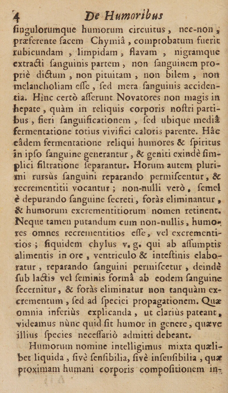 fingulorumque humorum circuitus , nec-11011 » proferente facem Chyinia , comprobatum fuerit rubicundam , limpidam , flavam , nigramque extradli fanguinis partem , non fangumem pro-^ prie diftum , non pituitam , non bilem , noti melancholiam effe , fed mera fanguinis acciden¬ tia. Hinc certo afferunt Novatores non magis in hepate , quam in reliquis corporis noftri parti¬ bus , fieri fanguificationem , fed ubique media fermentatione totius vivifici caloris parente. Hac eadem fermentatione reliqui humores &amp; fpiritus in ipfo fanguine generantur , &amp; geniti exinde fim^ plici filtratione feparantur. Horum autem pluria sni rursus fanguini reparando permifeentur, &amp; recrementitii vocantur; non-nulli vero , femei d depurando fanguine fecreti, foras eliminantur » &amp; humorum excremcntitiorum nomen retinent* Neque tamen putandum cum non-nullis, humo* res omnes recrementitios effe, vel excrementi- tios ; fiquidem chylus v« g« qui ab aflumptis alimentis in ore , ventriculo &amp; inteftinis elabo¬ ratur , reparando fanguini permifeetur * deinde fub laiiis vel feminis forma ab eodem fanguine fecemitur, &amp; foras eliminatur non tanquam ex¬ crementum , fed ad fpeciei propagationem. Quae omnia inferius explicanda, ut clarius pateant, videamus nunc quid fit humor in genere, quasve illius fpecies neceffario admitti debeant. Humorum nomine intelligimus mixta quasli¬ bet liquida, five fenfibilia, five infenfibilia , quae proximam humani corporis compofitionem in-