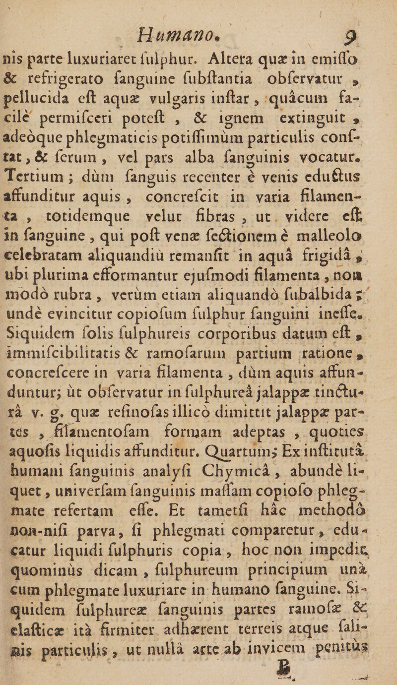 nis parte luxuriaret fulphur. Altera qua: in emiffo &amp; refrigerato fanguine fubftantia obfervatur » pellucida cft aquae vulgaris inftar, quacum fa¬ cile permifceri poteft , &amp; ignem extinguit , adeoque phlegmaticis potiflimum particulis conf- tat, &amp; ferum , vel pars alba fanguinis vocatur. Tertium ; dum fanguis recenter e venis cduftus affunditur aquis , concrefcit in varia filamen¬ ta , totidemque velut fibras , ut videre eft in fanguine , qui poft vena: fediionem c malleolo celebratam aliquandiu remanfit in aqui frigida 9 ubi plurima efformantur ejufmodi filamenta , no» modo rubra , verum etiam aliquando fubalbida % unde evincitur copiofum fulphur fanguini ineffe. Siquidem folis fulphureis corporibus datum eft , immifeibilitatis &amp; rarnofarum partium ratione, concrefcere in varia filamenta , dum aquis affun¬ duntur; ut obfervatur in fulphurea jalappa: tinftu- ra v. g. qua: refinofas illico dimittit jalappar par¬ tes , filamentofam formam adeptas , quoties aquofis liquidis affunditur. Quartum, Ex inftitutx humani fanguinis analyfi Chymica , abunde li¬ quet , univerfam fanguinis mattam copiolo phleg¬ mate refertam effe. Et tametfi hac methodo non-nifi parva, fi phlegmati comparetur, edu¬ catur liquidi fulphuris copia , hoc non impedic quominus dicam , fulphureum principium una cum phlegmate luxuriare in humano fanguine. Si¬ quidem fulphurea: fanguinis partes ramofae 6C elafticae ita firmiter adhaerent terreis atque iali- particulis, ut nulla arte ab invicem penitus B