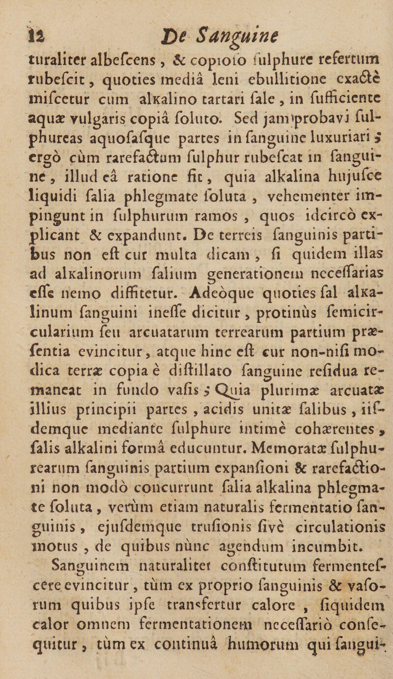 turaliter albefcens, &amp; copioio iulphute refertum rubefeie, quoties inedia leni ebullitione exa&amp;e mifcetur cum alKalino tartari fale , in fufficicnte aquae vulgaris copia foluto. Sed jaimprobavi ful- phurcas aquofafque partes in fanguine luxuriari i ergo cum rarefa6funi fulphur rubefeat in fangui¬ ne , illud ea ratione fit, quia alkalina hujufce liquidi falia phlegmate foluta , vehementer im¬ pingunt in fulphurum ramos , quos idcirco ex¬ plicant &amp; expandunt. De terreis fanguinis parti¬ bus non eft cur multa dicam , fi quidem illas ad alKalinorum falium generationem necefiarias effe nemo diffitetur. Adeoque quoties fal alica- linum fanguini ineffe dicitur , protinus femicir- cularium feu arcuatarum terrearum partium prae- fentia evincitur, atque hinc efl cur non-nifi mo¬ dica terras copiae diftillato fanguine refidua re¬ maneat in fundo vafis ? Quia plurimas arcuatae illius principii partes , acidis unitae faiibus, iif- demque mediante fulphure intime cohaerentes , falis alkalini forma educuntur. Memoratae fulphu- rearum fanguinis partium expanfioni &amp; rarefatftio- lii non modo concurrunt falia alkalina phlegma¬ te follita , veriim etiam naturalis fermentatio fan¬ guinis , ejufdemque trufionis five circulationis motus , de quibus nunc agendum incumbit. Sanguinem naturaliter conftitutum fermentef- cere evincitur, tum cx proprio fanguinis &amp; vafo- rum quibus ipfe transfertur calore , fiquidem calor omnem fermentationem ncceffario confe- quitur, tum ex continua humorum qui faugui-