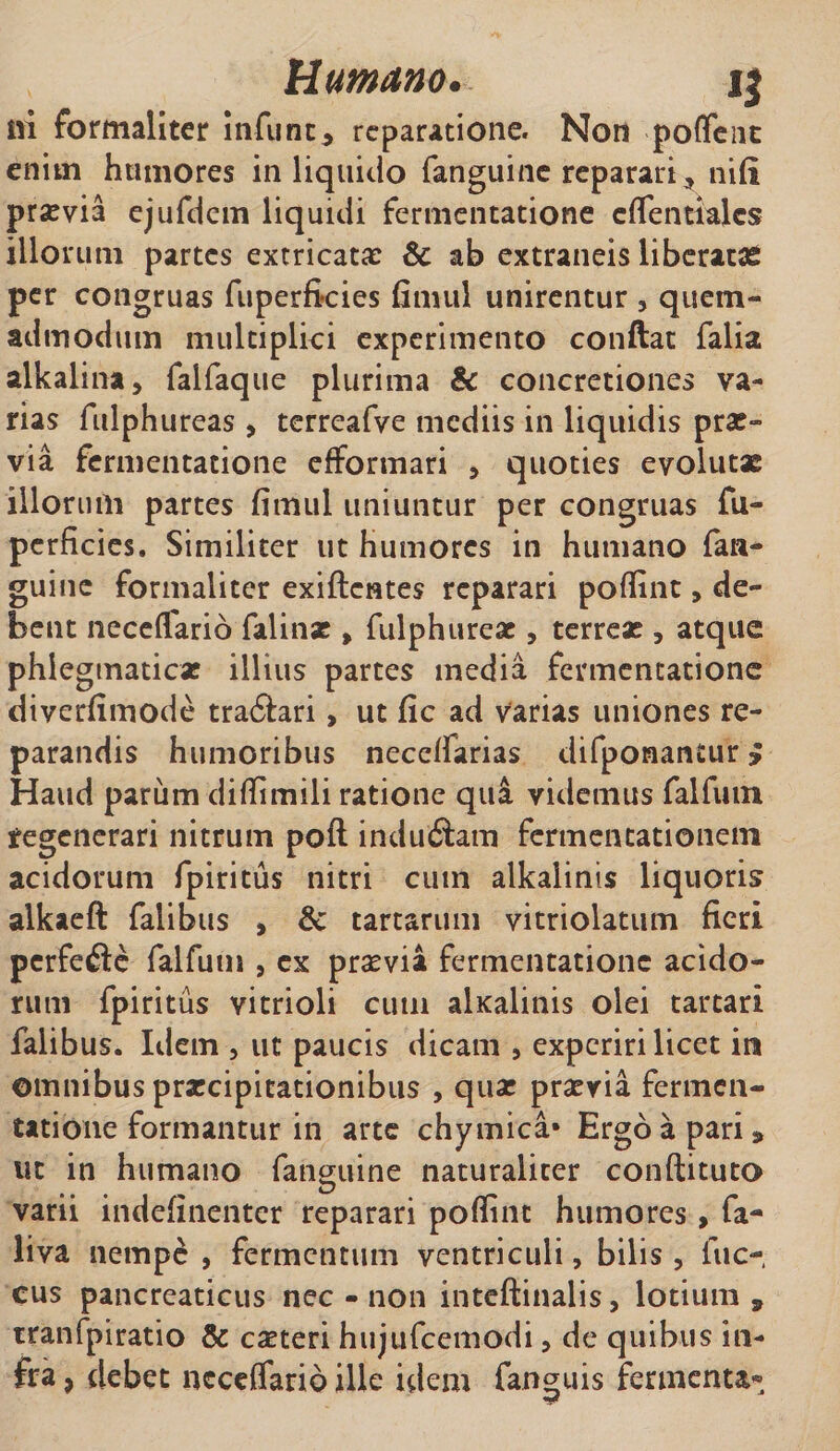iri formaliter infunt» reparatione. Non poflent enim humores in liquido fanguine reparari ? nifi praevia ejufdem liquidi fermentatione cflentiajes illorum partes extricata: &amp; ab extraneis liberatas per congruas fuperficies fimul unirentur , quem¬ admodum multiplici experimento conftat falia alkalina, falfaque plurima &amp; concretiones va¬ rias fulphureas , terreafve mediis in liquidis prae¬ via fermentatione efformari , quoties evolutae illorum partes fimul uniuntur per congruas fu¬ perficies. Similiter ut humores in humano fan- guine formaliter exiftentes reparari pofiint&gt; de¬ bent neceflario falinae , fulphureas, terreae , atque phlegmaticae illius partes media fermentatione diverfimode tra&amp;ari, ut fic ad varias uniones re¬ parandis humoribus neceflarias difponantur y Haud parum difiimili ratione qua videmus falfum fegenerari nitrum poft indu&amp;atn fermentationem acidorum fpiritus nitri cum alkalinis liquoris alkaeft faiibus , &amp; tartarum vitriolatum fieri perfefte falfum , ex praevia fermentatione acido¬ rum fpiritus vitrioli cum alxalinis olei tartari faiibus. Idem , ut paucis dicam , experiri licet in omnibus praecipitationibus , quae praevia fermen¬ tatione formantur in arte chymica* Ergo a pari» ut in humano fanguine naturaliter conftituto varii indefinenter reparari pofiint humores, fa- liva nempe , fermentum ventriculi, bilis, fuc- cus pancreaticus nec - non inteftinalis, lotium» tranfpiratio &amp; caeteri hujufcemodi, de quibus in¬ fra , debet neceflario ille idem fanguis fermenta®