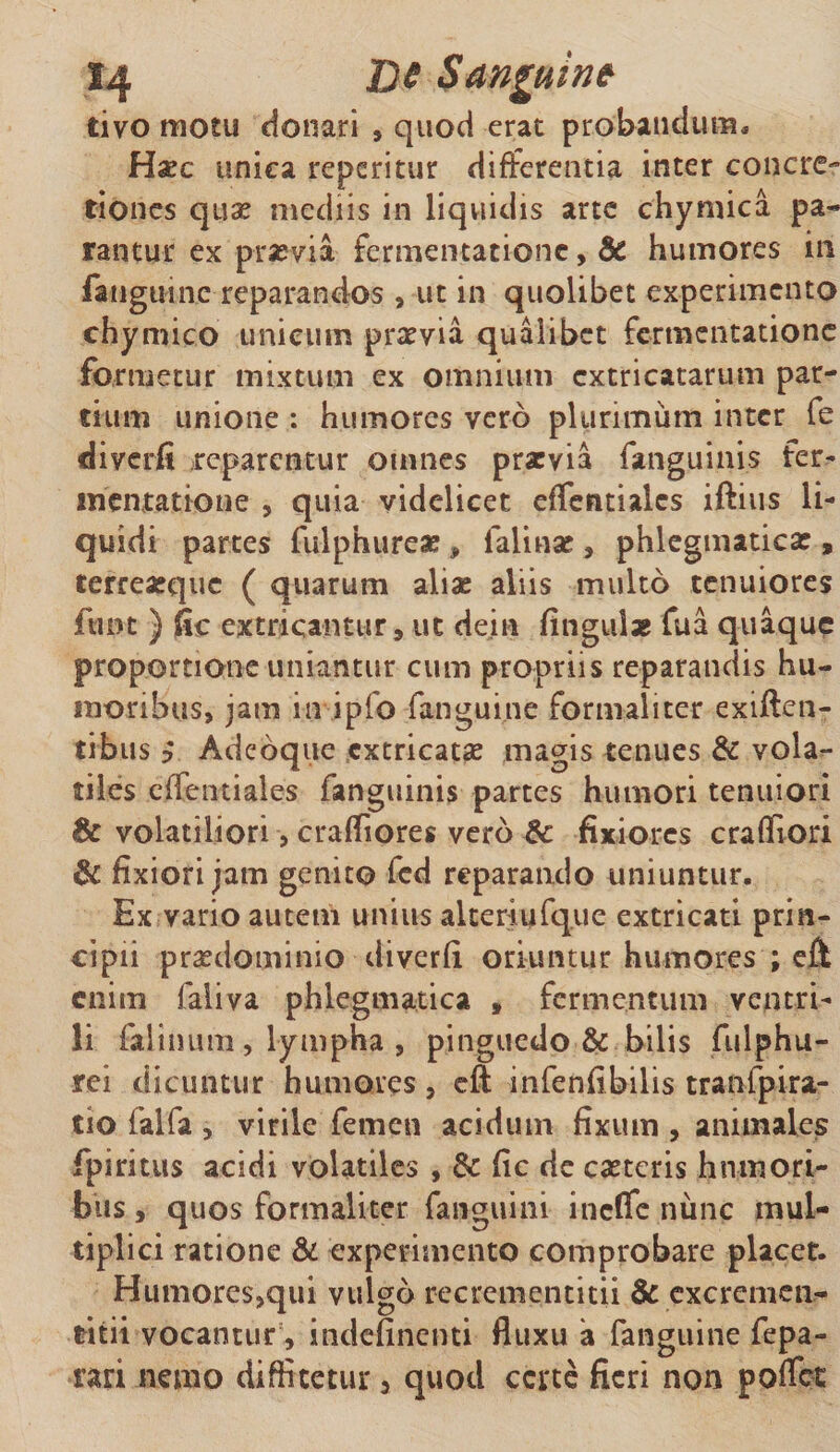 tivo motu donari , quod erat probandum, Hxc unica reperitur differentia inter concre¬ tiones qux mediis in liquidis arte chymica pa¬ rantur ex praevia- fermentatione, 6c humores in fanguinc reparandos , ut in quolibet experimento chymico unicum praevia qualibet fermentatione formetur mixtum ex omnium extricatarum par¬ tium unione : humores vero plurimum inter fe diverfi reparentur omnes praevia fanguinis ter- inentatione , quia videlicet efTentialcs iftius li¬ quidi partes fulphureae , falinar , phlegmatica:, terreaeque ( quarum aliae aliis multo tenuiores funt ) fic extricantur, ut dejtn fingulae fua quaque proportione uniantur cum propriis reparandis hu¬ moribus, jam in ipfo fangui.ne formaliter exiflen- tibus 5 Adeoque extricatae magis tenues &amp; vola¬ tiles effentiales fanguinis partes humori tenuiori &amp; volatiliori, craffiores vero &amp; fixiores craffiori &amp; fixiori jam genito fed reparando uniuntur. Ex vario autem unius aiteriufque extricati prin¬ cipii praedominio diverfi oriuntur humores ; eft enim faliva phlegmatica , fermentum ventri- li falinum, lympha , pinguedo &amp; bilis fulphu- rei dicuntur humores, eft infenfibilis tranfpira- tio falfa , virile femen acidum fixum , animales fpiritus acidi volatiles , 8c fic de castcris humori¬ bus , quos formaliter fanguini inefle nime mul¬ tiplici ratione &amp; experimento comprobare placet. Humores,qui vulgo recrementitii &amp; cxcrcmen- titii vocantur, indefinenti fluxu a fanguine fepa- rari nemo diffitetur , quod corte fieri non poflee