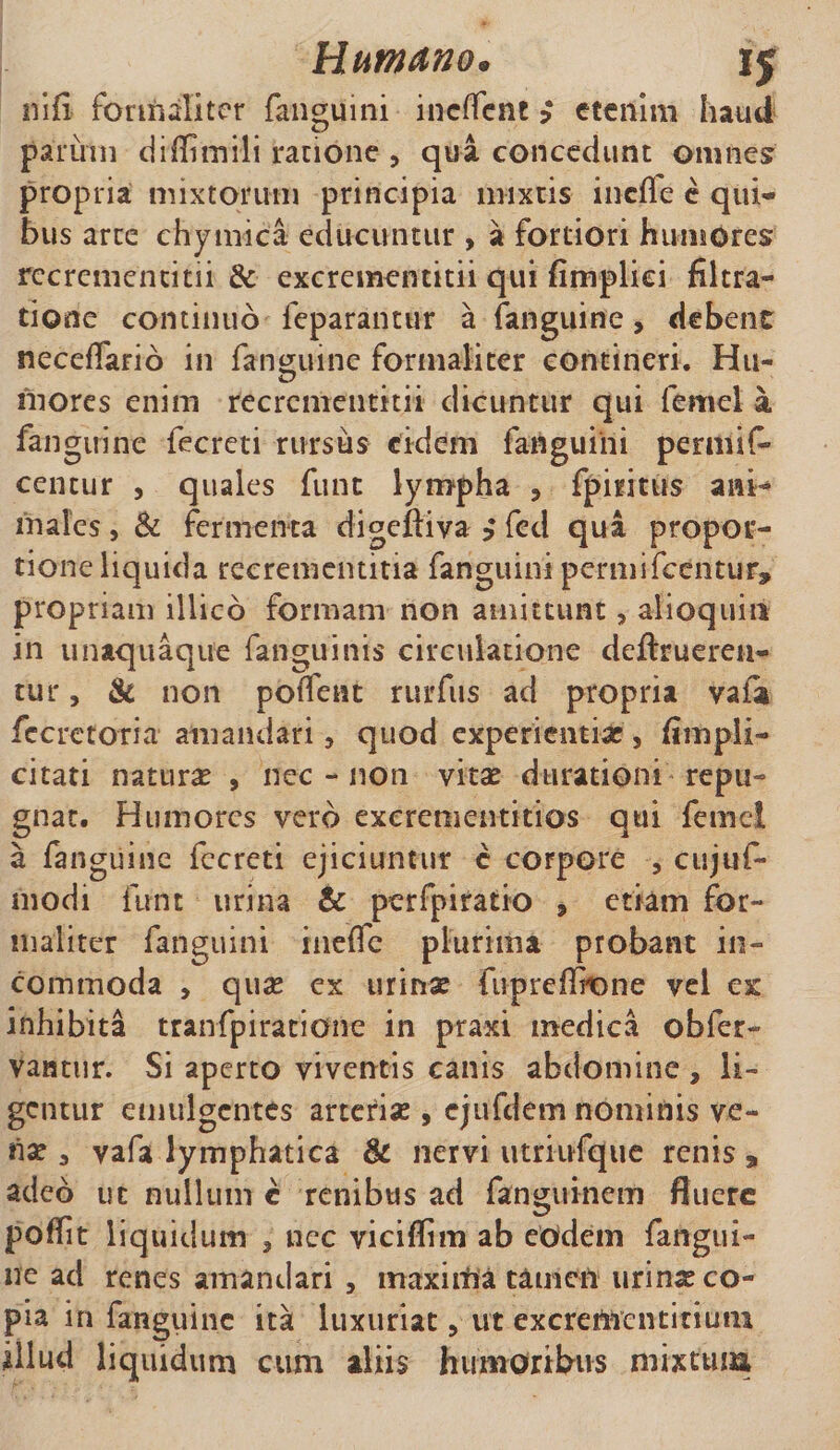 nifi fonrialitcr fanguini incffcnt } etenim haud parum diffimili ratione , qua concedunt omnes propria mixtorum principia mixtis incile e qui¬ bus arte chymica educuntur , a fortiori humores recrementicii &amp; excrementitii qui fimpliei filtra- tione continuo feparantur a (anguine, debent neceflario in (anguine formali ter contineri. Hu- mores enim recrcmentitii dicuntur qui femel a fangirine fecreti rursus eidem fanguihi permif» centur , quales funt lympha , fpiritus ani¬ males , &amp; fermenta digeftiva $ fcd qua propor¬ tione liquida recrementitia fanguini permifceiitur» propriam illico formam non amittunt, alloquia in unaquaque fanguinis circulatione deftrueren- tur, &amp; non poiTent rurfus ad propria vaia fccretoria amandari, quod experientiae, fimpii- citati natura , nec - non vitae durationi repu¬ gnat. Humores vero exerementitios qui femel a (anguine fccreti ejiciuntur c corpore , cujuf- modi funt urina &amp; perfpiratio , etiam for¬ maliter fanguini inefTe plurima probant in¬ commoda , quae ex urinae fupreflhone vel ac inhibita tranfpiratione in praxi medica obfer- vantur. Si aperto viventis canis abdomine , li¬ gentur emulgentes arteriae, ejufdem nominis ve¬ nae 3 vafa lymphatica &amp; nervi utriufqtie renis a adeo ut nullum e renibus ad fanguinem fluere poflfit liquidum , nec viciflim ab eodem fangui- ne ad renes amandari , maxitlia tamen urinae co¬ pia in fanguinc ita luxuriat, ut excremcntitiuni illud liquidum cum aliis humoribus mixtum