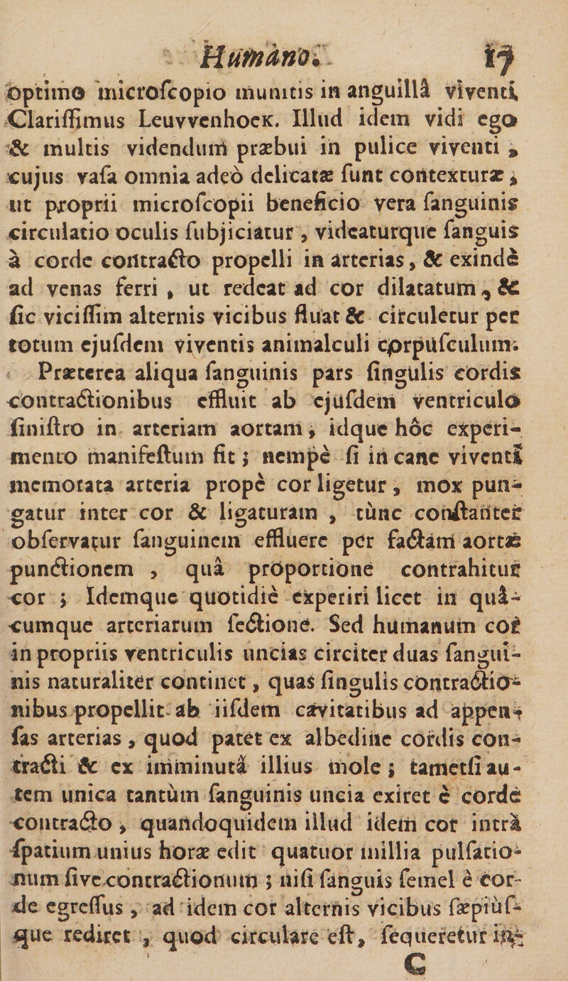 Humano^ optimo microfcopio munitis in anguilli viventi Clariffimus LeuvvenhoeK. Illud idem vidi ego &amp; multis videndum praebui in pulice viventi * cujus vafa omnia adeo delicatae funt contexturae * uc proprii microfcopii beneficio vera fanguinis circulatio oculis fubjiciatur , videaturque fanguis a corde coiltrafto propelli in arterias, Sc exinde ad venas ferri &gt; ut redeat ad cor dilatatum,, 6c fic viciflim alternis vicibus fluat &amp; circuletur per totum ejufdcm viventis animalculi cprpUfculum; Prseterea aliqua fanguinis pars fingulis eOrdis contractionibus effluit ab cjufdem ventriculo finiftro in arteriam aortam, idque hoc experi¬ mento manifeftum fit; nempe fi in cane viventi memotata arteria prope cor ligetur, mox pun¬ gatur inter cor &amp; ligaturam , tunc conftatltcr obfervatur fanguinem effluere per fa#ant aortas puneftionem , qua proportione contrahitur cor ; Idcmquc quotidie experiri licet in qua¬ cumque arteriarum fe&amp;ione. Sed humanum cor in propriis ventriculis uncias circiter duas fangui- nis naturaliter continet, quas fingulis cOntradfia- nibus propellit ab iifdem cavitatibus ad appent fas arterias , quod patet ex albedine cordis con¬ trarii &amp; ex imminuti illius mole; tametfiau¬ tem unica tantum fanguinis uncia exiret c corde contradio &gt; quandoquidem illud idem cor intr&amp; fpatium unius horae edit quatuor millia pulfatio^ Jitim five contradliomun ; nifi fanguis femel e cor¬ de egreflus, ad idem cor alternis vicibus fsepiuf- que rediret , quod circulare eft, fequeretur i^4*