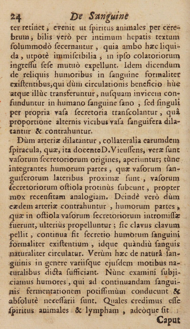 24 2)? Sanguine ter retinet* evenit ut fpiricus animales per cere¬ brum* bilis vero per intimum hepatis textum folummodo fecernautur , quia ambo haec liqui¬ da , utpote immifcibilia * m ipfo colatoriorum ingreflu fefe mutuo expellunt. Idem dicendum de reliquis humoribus in {anguine formalitec exiftentibus,qui dum circulationis beneficio hue atque illuc transferuntur, nufquarn invicem con¬ funduntur in humano fanguine fano , fed finguli per propria vafa fccretoria tranfeoiantur, qua proportione alternis vicibus vafa fanguifera dila¬ tantur &amp; contrahuntur, Diim arteria: dilatantur , collateralia earumdem fpiracula, quae, ita doccntcD.VieuffenSj verse funt vaforum fecrecoriorum origines* aperiuntur; t&amp;nc Integrantes humorum partes , qua: vaforum fan- guifcrorum lateribus proximae funt , vaforum fecretoriorum oftiola protinus fubeunt, propter mox recenfitam analogiam. Deinde vero diun easdem arteriae contrahuntur , humorum partes , quae in oftiola vaforum fecretoriorum intromiflap fuerunt, ulterius propelluntur; fic clavus davum pellit, continua fit fecretio humOrum fanguini formaliter exiftentium , idque quandiii fanguis naturaliter circulatur. Verum haec de natura fan- guinis in genere variifque cjufdem motibus na¬ turalibus dicfta fufficiant. Nimc examini fubji- ciamtis humores , qui ad continuandam fangui- nis fermentationem potiflimum conducunt &amp; abfolute neceffarii funt. Quales credimus e{fc fpiritus animales &amp; lympham , adedque fit Caput