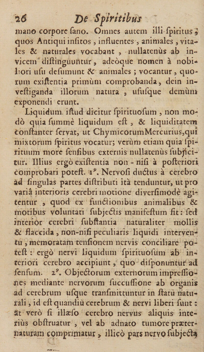 i6 De Spiritibus mano corpore fano. Omnes autem illi fpiritus* quos Antiqui infitos , influentes , animales , vita¬ les &amp; naturales yocabant , nullatenus ab in¬ vicem diftinguuntur, adeoque nomen a nobi* Lori ufu defunnint &amp; animales ; vocantur , quo¬ rum exiftentia primum comprobanda, dein in- vcftiganda illorum natura , ufufque demum exponendi erunt. Liquidum iftud dicitur fpirituofum , non mo¬ do quia fumme liquidum eft , &amp; liquiditatem tonftanter fervat, ut ChymicorumMercurius,qui mixtorum fpiritus vocatur; vcriim etiam quia fpi- rituum more fenfibus externis nullatenus fubjici- tur. Illius ergo exiftentia non - nili a pofteriori comprobari poteft. *»ip. Nervofi du6his a cerebro ad lingulas partes diftributi ita tenduntur, ut pro varii interioris cerebri motione diverfimode agi¬ tentur , quod ex fun6fionibus animalibus 8c motibus voluntati fubjedhs manifeftum fit: fed interior cerebri fubftantia naturaliter mollis &amp; flaccida , non-nifi peculiaris liquidi interven¬ tu , memoratam tenfionem nervis conciliare po- teft : ergo nervi liquidum fpirituofum ab in¬ teriori cerebro accipiunt, quo difponiintur ad fenfum. i9. ObjecSorum externorum impreffio- nes mediante nervorum fuccuflione ab organis ad cerebrum ufque tranfmittuntur in ftatu natu¬ rali , id eftquandiu cerebrum &amp; nervi liberi funt: St vero fi illxfo cerebro nervus aliquis inte¬ rius obftruatur , vel ab adnato tumore prscter- naturaja comprimatur &gt; illico pars nervo fubje$$