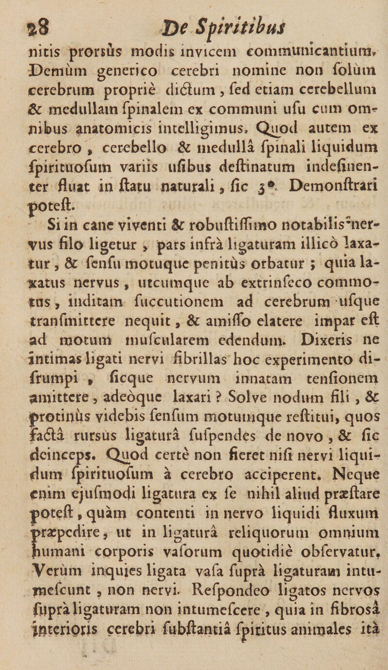 s8 De Spiritibus ilicis prorsus modis invicem communicandum» Demum generico cerebri nomine non foliim cerebrum proprie didlum , feci edam cerebellum &amp; medullam fpinalem ex communi ufu cum om^ jiibus anatomicis intelligimus. Quod autem ex cerebro , cerebello &amp; medulla fpinali liquidum fpirituofum variis ufibus dedinatum indefinen- ter fluat inflatu naturali , fic 3® Demondrari cane viventi robuftifllmo notabilismer- vus filo ligetur &gt; pars infra ligaturam illico laxa¬ tur , fcnfu motuque penitus orbatur ; quia la¬ xatus nervus, utcumque ab extrinfeco commo^ tus, inditam fuccutionem ad cerebrum ufque tranfmittcre nequit, &amp; amiffo elatere impar efl ad motum mufcularcm edendum. Dixeris ne intimas ligati nervi fibrillas hoc experimento di- frumpi » ficque nervum innatam tenfionem amittere , adeoquc laxari ? Solve nodum fili , &amp; protinus videbis fenfum motunique reditui, quos FacSa rursus ligatura fufpendes de novo , &amp; fic deinceps. Quod certe non fieret nifi nervi liqui¬ dum {pirituofum a cerebro acciperent* Neque enim ejufmodi ligatura ex fe nihil aliud praedare yOted,quam contenti in nervo liquidi fluxum praepedire, ut in ligatura reliquorum omnium fiumani corporis vafortim quotidie obfervatur. Verum inquies ligata vafa fupra ligaturam intu- jnefcunt , non nervi. Refpondeo ligatos nervos fMpraligaturam non intumefeere , quia in fibrosa ijateriQris cerebri fubflantia fpiritus animales ita