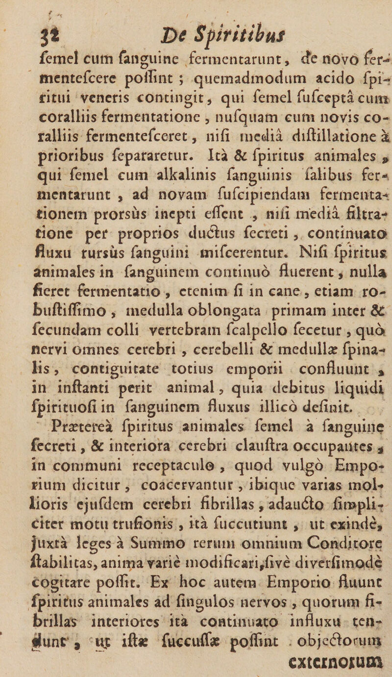 De Spiritibus femel cum fanguine fermentarunt, cfe novo fer- tnentefcere pofiint ; quemadmodum acido fpi- ritui veneris contingit, qui femel fufeepta cum coralliis fermentatione , nufquam cum novis co¬ ralliis fermentefeeret, iiifi media diftillatione k prioribus fepararetur. Ita &amp; fpiritus animales 9 qui femel cum alkalinis fanguinis Talibus fer-, mcntarutit , ad novam fufeipiendam fermenta- tionem prorsus inepti eflent , nili media filtra- tionc per proprios diuSus fecreti, continuato fluxu rursus fanguini mifcerentur. Nifi fpiritus animales in fanguinem continuo fluerent, nulla fieret fermentatio , etenim fi in cane , etiam ro- buftiflimo , medulla oblongata primam inter $£ fecundam colli vertebram fcaipello fecetur , quo nervi omnes cerebri , cerebelli &amp; medullae fpina- lis, contiguitate totius emporii confluunt % in inflanti perit animal, quia debitus liquidi fpirituofi in fanguinem fluxus illico definit. Praeterea fpiritus animales femel a fanguine fecreti, &amp; interiora cerebri clauftra occupantes * in communi receptaculo , quod vulgo Empo¬ rium dicitur , coacervantur, ibique varias mol¬ lioris ejufdem cerebri fibrillas , adaiuSlo fimpli- citer motu trufionis , ita fuccutiunt, ut exinde, juxta leges a Summo rerum omnium Conditore Habilitas, anima varie modificarirfive diverfimode cogitare poffit. Ex hoc autem Emporio fluunt fpiritus animales ad fingulos nervos , quorum fi¬ brillas interiores ita continuato influxu ten- fliinr 3 ift* fuccuffe polfmt objeftoruin extcrnoiuoi