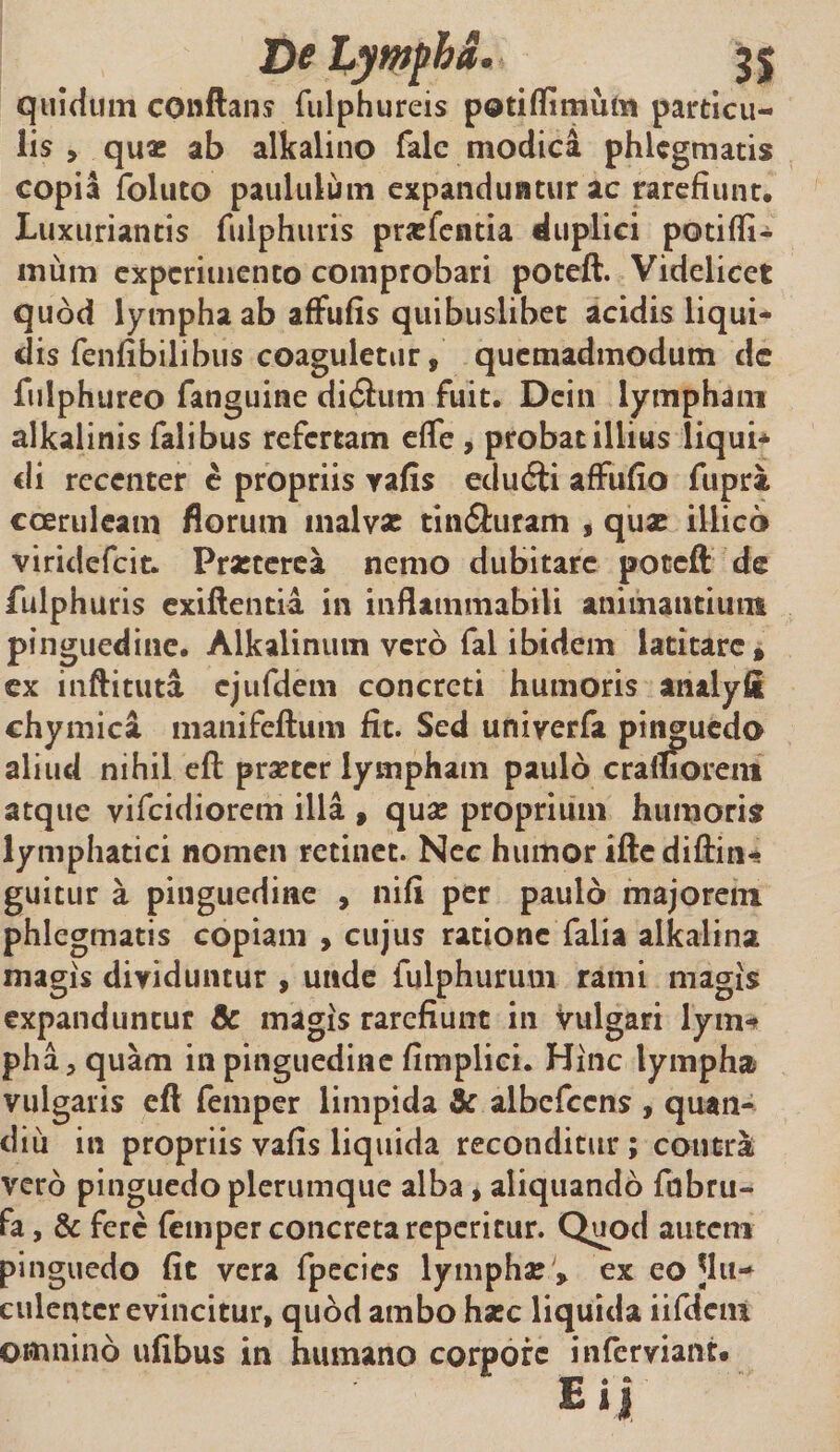 quidum conflans fulphureis poti (Ii mulis particu¬ lis , quas ab alkalino falc modica phlegmatis copia follito paululum expanduntur ac rarefiunt. Luxuriantis fulphuris prasfentia duplici potifli- 111 um experimento comprobari poteft. Videlicet quod lympha ab affufis quibuslibet acidis liqui¬ dis fenfibilibus coaguletur, quemadmodum de fulphtireo fanguine didhim fuit. Dein lympham alkalinis falibus refertam efTe , probat illius liqui* di recenter e propriis yafis eduili affufio fupra coeruleam florum malvae tinSuram , quae illico viridefeit. Praeterea nemo dubitare poteft de fulphuris exiftentia in inflammabili animantium pinguedine. Alkalinum vero fal ibidem latitare * ex inftituta ejufdem concreti humoris analyfi chymica manifeftum fit. Sed univerfa pinguedo aliud nihil efl praeter lympham paulo cralliorem atque vifeidiorem illa , quae proprium humoris lymphatici nomen retinet. Nec humor iftediftin-* guitur a pinguedine , nifi per paulo majorem phlegmatis copiam , cujus ratione falia alkalina magis dividuntur , unde fulphurum rami magis expanduntur &amp; magis rarefiunt in vulgari lym¬ pha, quam in pinguedine fimplici. Hinc lympha vulgaris efl femper limpida &amp; albefccns , quan- diu in propriis vafis liquida reconditur ; contrai vero pinguedo plerumque alba, aliquando fdbru- fa, &amp; fere femper concreta reperitur. Quod auten» pinguedo fit vera fpecies lymphae » ex eo ^lu¬ culenter evincitur, quod ambo haec liquida iifdcm omnino ufibus in humano corpore inferviant. Eij