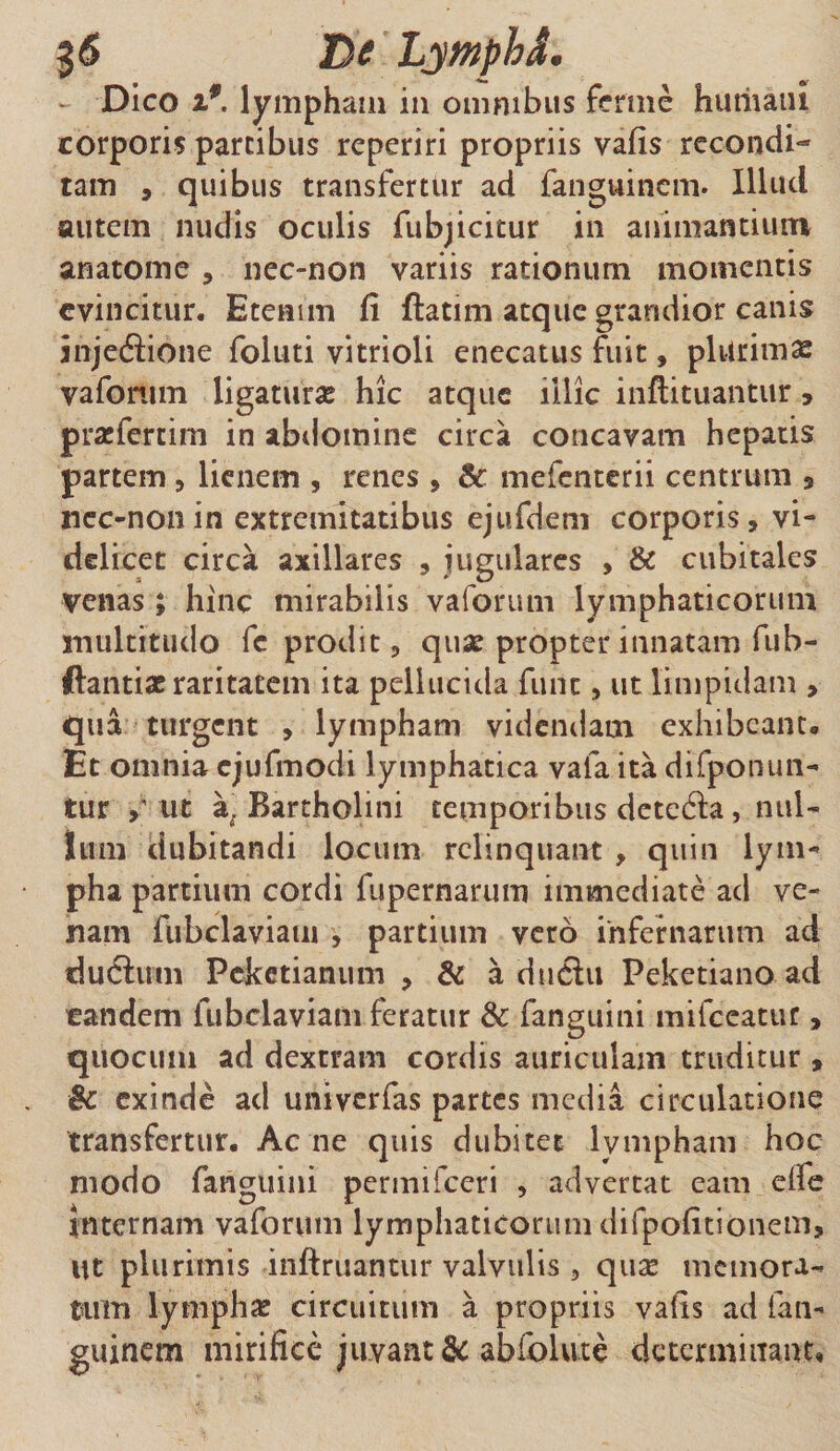 - Dico i9. lympham in omnibus ferme humatu corporis partibus reperiri propriis vafis recondi¬ tam , quibus transfertur ad fanguinem. Illud autem nudis oculis fubjicitur in animantium anatome , nec-non variis rationum momentis evincitur. Etenim fi flatim atque grandior canis injedlione foluti vitrioli enecatus fuit, plurimas vafonim ligatura hic atque illic inflituantur , pra:fertim in abdomine circa concavam hepatis partem , lienem , renes , Bc mefenterii centrum 5 nec-non in extremitatibus ejufdem corporis, vi¬ delicet circa axillares , jugulares , &amp; cubitales venas; hinc mirabilis vaforum lymphaticorum multitudo fc prodit, quae propter innatam fub- ftantia? raritatem ita pellucida fune, ut limpidam , qua turgent , lympham videndam exhibeant. Et omnia cjufmodi lymphatica vafa ita difponun- tur ut a. Bartholini temporibus detedla, nul¬ lum dubitandi locum relinquant , quin lym¬ pha partium cordi fupernarum immediate ad ve¬ nam fubclaviam , partium vero infernarum ad dudlum Pcketianum , &amp; a ductu Peketiano ad tandem fubclaviam feratur &amp; fanguini mifceatur, quocum ad dextram cordis auriculam truditur , Bc exinde ad univerfas partes media circulatione transfertur. Ac ne quis dubitet lympham hoc modo fanguini permifeeri , advertat eam eife internam vaforum lymphaticorum difpofitionem, Ut plurimis infimantur valvulis, qua? memora¬ tum lympha? circuitum a propriis vafis ad lan- guinem mirifice juvant &amp; abfolvite determinant»